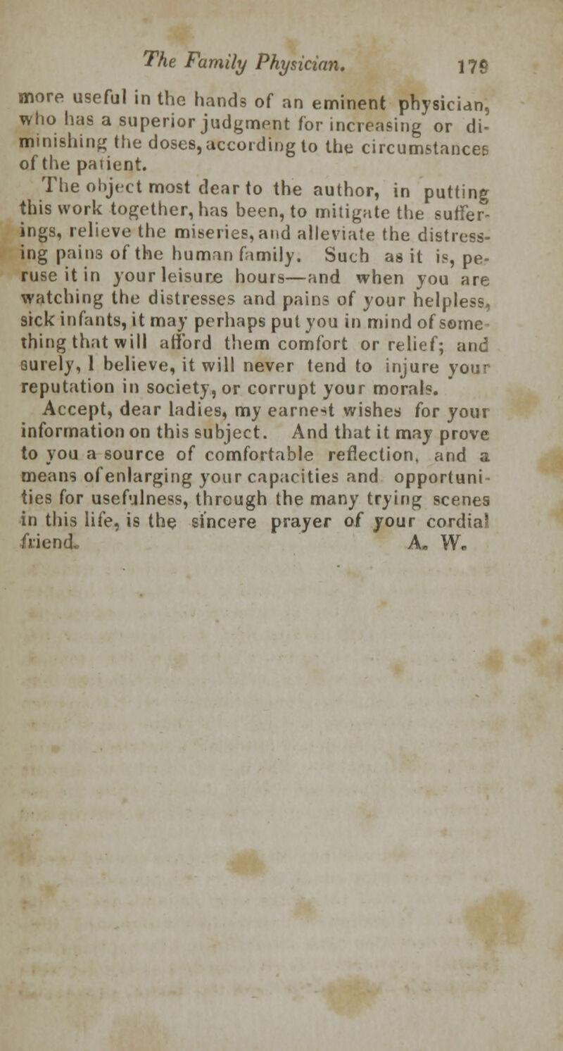 more useful in the hands of an eminent physician, who lias a superior judgment for increasing or di- minishing the doses, according to the circumstances of the paiient. The object most dear to the author, in putting this work together, has been, to mitigate the suffer- ings, relieve the miseries,and alleviate the distress- ing pains of the human family. Such as it is, pe- ruse it in your leisure hours—and when you are watching the distresses and pains of your helpless, sick infants, it may perhaps put you in mind of some thing that will afford them comfort or relief; and surely, 1 believe, it will never tend to injure your reputation in society, or corrupt your morals. Accept, dear ladies, my earnest wishes for your information on this subject. And that it may prove to you a source of comfortable reflection, and a means ofenlarging your capacities and opportuni- ties for usefulness, through the many trying scenes in this life, is the sincere prayer of your cordiaJ friend.. A* W„