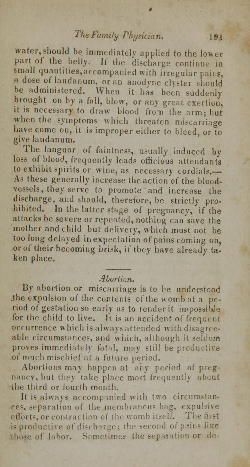 water, should be immediately applied to the lower pari of the bellj. If the discharge continue in small quanttties,accompanied with irregular | a dose of laudanum, or an anodvne clyster should be administered. When it has been suddenly brought on by a fall, blow, or any great exertion, it is necessary to draw blood from the arm; but when the symptoms which threaten miscarriage have: come on, it is improper either to bleed, or to give laudanum. The languor of faintness, usually induced by loss of blood, frequently leads officious attendant's to exhibit spirits or wine, as necessary cordials.— As these generally increase the action'of the blood- vessels, they serve to promote and increase the discharge, and should, therefore, be strictly pro- hibited. In the latter stage of pregnancy, if (he attacks be severe or repeated, nothing can save the mother and child but delivery, which must not be too long delayed in expectation of pains coming on, or of their becoming brisk, if they have already ta- ken place. Abortion. By abortion or miscarriage is to he understood Jhe expulsion of the contents of the wombat a pe- riod of gestation so early as to render it impossible for the child to live. It is an accident of frequent occurrence which is always attended with disagree- able circumstances, and which, allhough it im- proves immediately fatal, may still be productive of much mischief at a future period. Abortions may happen at any period of preg- nancy, but they take place most frequently about the third or fourth month. It isalwa)s accompanied with two circumstan- ces, separation of the membranous bag, expulsive efforts, or contraction of the womb itself. The is productive ofdis< barge; the second of pains lii<e of labor. limes the