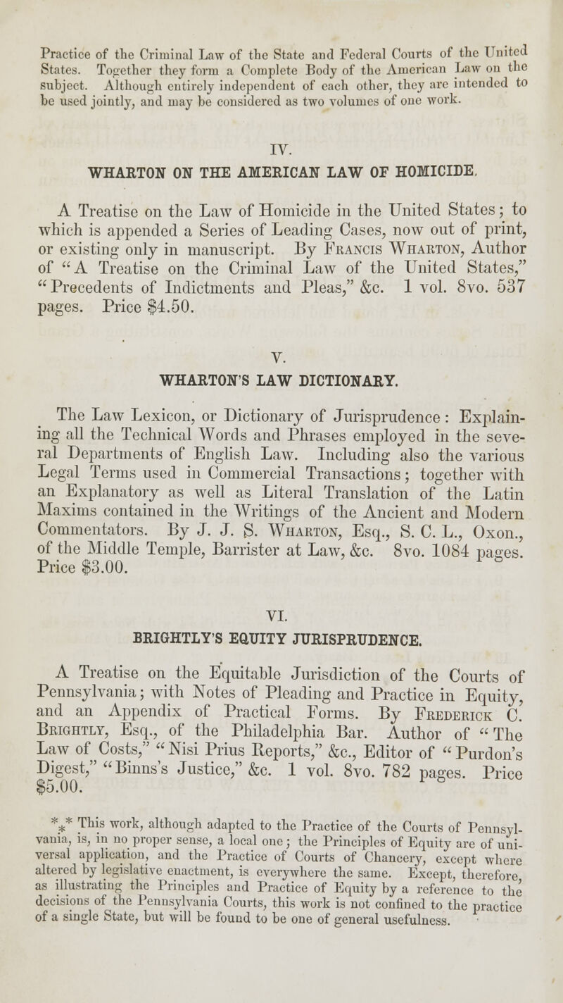 Practice of the Criminal Law of the State and Federal Courts of the United States. Together they form a Complete Body of the American Law on the subject. Although entirely independent of each other, they are intended to be used jointly, and may be considered as two volumes of one work. IV. WHARTON ON THE AMERICAN LAW OF HOMICIDE. A Treatise on the Law of Homicide in the United States; to which is appended a Series of Leading Cases, now out of print, or existing only in manuscript. By Francis Wharton, Author of A Treatise on the Criminal Law of the United States, Precedents of Indictments and Pleas, &c. 1 vol. 8vo. 537 pages. Price $4.50. V. WHARTON'S LAW DICTIONARY. The Law Lexicon, or Dictionary of Jurisprudence: Explain- ing all the Technical Words and Phrases employed in the seve- ral Departments of English Law. Including also the various Legal Terms used in Commercial Transactions; together with an Explanatory as well as Literal Translation of the Latin Maxims contained in the Writings of the Ancient and Modern Commentators. By J. J. 3. Wharton, Esq., S. C. L., Oxon., of the Middle Temple, Barrister at Law, &c. 8vo. 1084 pages. Price $3.00. VI. BRIGHTLY'S EQUITY JURISPRUDENCE. A Treatise on the Equitable Jurisdiction of the Courts of Pennsylvania; with Notes of Pleading and Practice in Equity, and an Appendix of Practical Forms. By Frederick C. Brightly, Esq., of the Philadelphia Bar. Author of The Law of Costs,  Nisi Prius Reports, &c, Editor of  Purdon's Digest, Binns's Justice, &c. 1 vol. 8vo. 782 pases. Price $5.00. l & *,* This work, although adapted to the Practice of the Courts of Pennsyl- vania, is, in no proper sense, a local one; the Principles of Equity are of uni- versal application, and the Practice of Courts of Chancery, except where altered by legislative enactment, is everywhere the same. Except, therefore as illustrating the Principles and Practice of Equity by a reference to the decisions of the Pennsylvania Courts, this work is not confined to the practice of a single State, but will be found to be one of general usefulness.