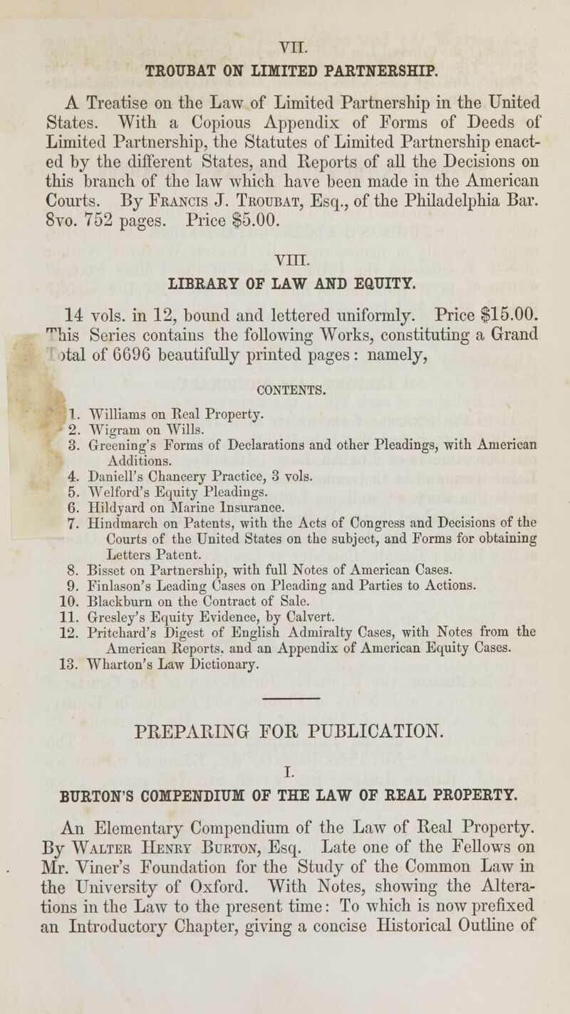 VII. TROUBAT ON LIMITED PARTNERSHIP. A Treatise on the Law of Limited Partnership in the United States. With a Copious Appendix of Forms of Deeds of Limited Partnership, the Statutes of Limited Partnership enact- ed by the different States, and Reports of all the Decisions on this branch of the law which have been made in the American Courts. By Francis J. Troubat, Esq., of the Philadelphia Bar. 8vo. 752 pages. Price $5.00. vin. LIBRARY OF LAW AND EQUITY. 14 vols, in 12, bound and lettered uniformly. Price $15.00. mhis Series contains the following Works, constituting a Grand )tal of 6696 beautifully printed pages: namely, CONTENTS. 1. Williams on Real Property. 2. Wigram on Wills. 3. Greening's Forms of Declarations and other Pleadings, with American Additions. 4. Daniell's Chancery Practice, 3 vols. 5. Welford's Equity Pleadings. 6. Hildjard on Marine Insurance. 7. Hinclmarch on Patents, with the Acts of Congress and Decisions of the Courts of the United States on the subject, and Forms for obtaining Letters Patent. 8. Bisset on Partnership, with full Notes of American Cases. 9. Finlason's Leading Cases on Pleading and Parties to Actions. 10. Blackburn on the Contract of Sale. 11. Gresley's Equity Evidence, by Calvert. 12. Pritcbard's Digest of English Admiralty Cases, with Notes from the American Reports, and an Appendix of American Equity Cases. 13. Wharton's Law Dictionary. PREPARING FOR PUBLICATION. I. BURTON'S COMPENDIUM OF THE LAW OF REAL PROPERTY. An Elementary Compendium of the Law of Real Property. By Walter Henry Burton, Esq. Late one of the Fellows on Mr. Viner's Foundation for the Study of the Common Law in the University of Oxford. With Notes, showing the Altera- tions in the Law to the present time: To which is now prefixed an Introductory Chapter, giving a concise Historical Outline of