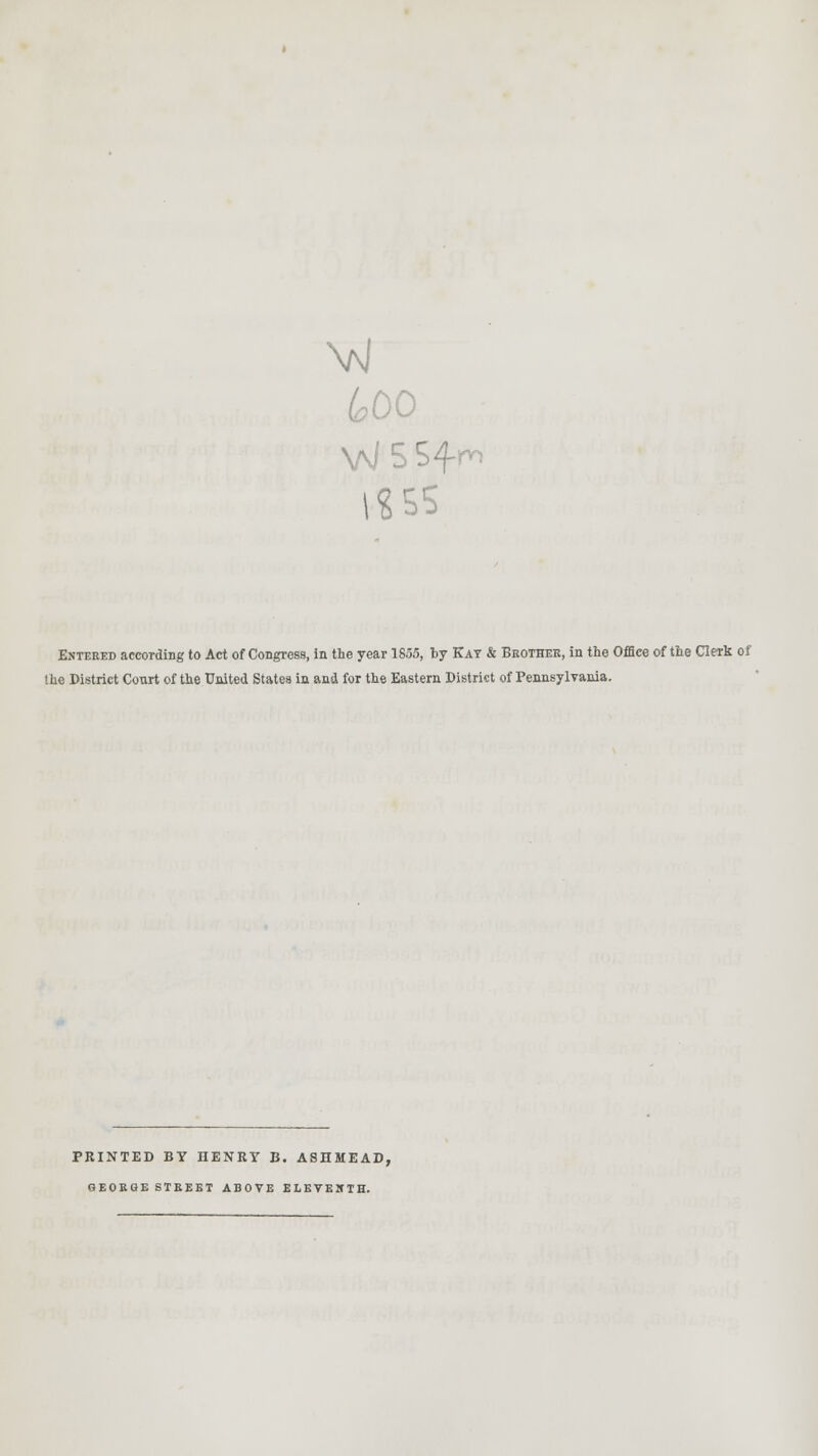 600 v«ss Entered according to Act of Congress, in the year 1855, by Kay & Brother, in the Office of the Clerk of the District Court of the United States in and for the Eastern District of Pennsylvania. PRINTED BY HENRY B. ASHMEAD, GEORGE STREET ABOVE ELEVENTH.