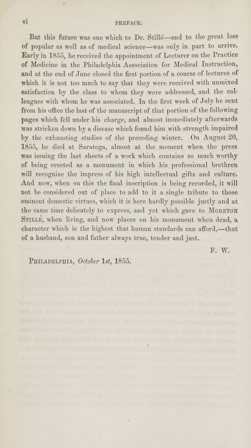 But this future was one which to Dr. Stille'—and to the great loss of popular as well as of medical science—was only in part to arrive. Early in 1855, he received the appointment of Lecturer on the Practice of Medicine in the Philadelphia Association for Medical Instruction, and at the end of June closed the first portion of a course of lectures of which it is not too much to say that they were received with unmixed satisfaction by the class to whom they were addressed, and the col- leagues with whom he was associated. In the first week of July he sent from his office the last of the manuscript of that portion of the following pages which fell under his charge, and almost immediately afterwards was stricken down by a disease which found him with strength impaired by the exhausting studies of the preceding winter. On August 20, 1855, he died at Saratoga, almost at the moment when the press was issuing the last sheets of a work which contains so much worthy of being erected as a monument in which his professional brethren will recognize the impress of his high intellectual gifts and culture. And now, when on this the final inscription is being recorded, it will not be considered out of place to add to it a single tribute to those eminent domestic virtues, which it is here hardly possible justly and at the same time delicately to express, and yet which gave to Moreton Stille, when living, and now places on his monument when dead, a character which is the highest that human standards can afford,—that of a husband, son and father always true, tender and just. F. W. Philadelphia, October 1st, 1855.