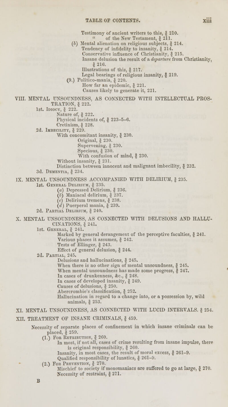 Testimony of ancient writers to this, \ 210.  of the New Testament, \ 211. (6) Mental alienation on religious subjects, § 214. Tendency of infidelity to insanity, \ 214. Conservative influence of Christianity, § 215. Insane delusion the result of a departure from Christianity, §216. Illustrations of this, \ 217. Legal bearings of religious insanity, \ 219. (9.) Politico-mania, \ 220. How far an epidemic, £ 221. Causes likely to generate it, 221. VIII. MENTAL UNSOUNDNESS, AS CONNECTED WITH INTELLECTUAL PROS- TRATION, I 222. 1st. Idiocy, \ 222. Nature of, § 222. Physical incidents of, \ 223-5-6. Cretinism, \ 228. 2d. Imbecility, \ 229. With concomitant insanity, \ 230. Original, \ 230. Supervening, \ 230. Specious, \ 230. With confusion of mind, \ 230. Without insanity, § 231. Distinction between innocent and malignant imbecility, § 232. 3d. Dementia, \ 234. IX. MENTAL UNSOUNDNESS ACCOMPANIED WITH DELIRIUM, § 235. 1st. General Delirium, \ 235. (a) Depressed Delirium, \ 236. (6) Maniacal delirium, \ 237. (c) Delirium tremens, § 238. (d) Puerperal mania, § 239. 2d. Partial Delirium, \ 240. X. MENTAL UNSOUNDNESS, AS CONNECTED WITH DELUSIONS AND HALLU- CINATIONS, I 241. 1st. General, \ 241. Marked by general derangement of the perceptive faculties, \ 241. Various phases it assumes, § 242. Tests of Ellinger, \ 243. Effect of general delusion, \ 244, 2d. Partial, 245. Delusions and hallucinations, \ 245. When there is no other sign of mental unsoundness, § 245. When mental unsoundness has made some progress, \ 247. In cases of drunkenness, &c, \ 248. In cases of developed insanity, \ 249. Causes of delusions, \ 250. Abercrombie's classification, \ 151. Hallucination in regard to a change into, or a possession by, wild animals, \ 253. XI. MENTAL UNSOUNDNESS, AS CONNECTED WITH LUCID INTERVALS. \ 254. XII. TREATMENT OF INSANE CRIMINALS, \ 459. Necessity of separate places of confinement in which insane criminals can be placed, f 259. (1.) For Retribution, § 260. In most, if not all, cases of crime resulting from insane impulse, there is original responsibility, \ 260. Insanity, in most cases, the result of moral excess, \ 261-9. Qualified responsibility of lunatics, \ 261-9. (2.) For Prevention, \ 270. Mischief to society if monomaniacs are suffered to go at large, \ 270. Necessity of restraint, \ 271. B