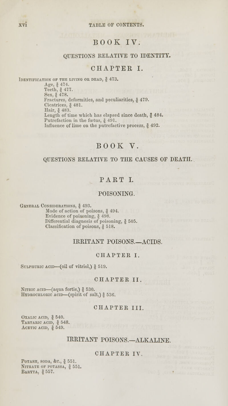 BOOK IV. QUESTIONS RELATIVE TO IDENTITY. CHAPTER I. Identification op the living or dead, § 473. Age, I 474. Teeth, § 477. Sex, I 478. Fractures, deformities, and peculiarities, § 479. Cicatrices, \ 481. Hair, § 483. Length of time which has elapsed since death, \ 484. Putrefaction in the foetus, \ 491. Influence of lime on the putrefactive process, § 492. BOOK V. QUESTIONS RELATIVE TO THE CAUSES OF DEATH. PART I. POISONING. General Considerations, § 493. Mode of action of poisons, § 494. Evidence of poisoning, § 498. Differential diagnosis of poisoning, § 505. Classification of poisons, \ 518. IRRITANT POISONS—ACIDS. CHAPTER I. Sulphuric acid—(oil of vitriol,) g 519. CHAPTER II. Nitric acid—(aqua fortis,) \ 530. Hydrochloric acid—(spirit of salt,) § 536. CHAPTER III. Oxalic acid, \ 540. Tartaric acid, § 548. Acetic acid, \ 549. IRRITANT POISONS.—ALKALINE. CHAPTER IV. Potash, soda, &c, \ 551. Nitrate of potassa, \ 551. Baryta, \ 557.