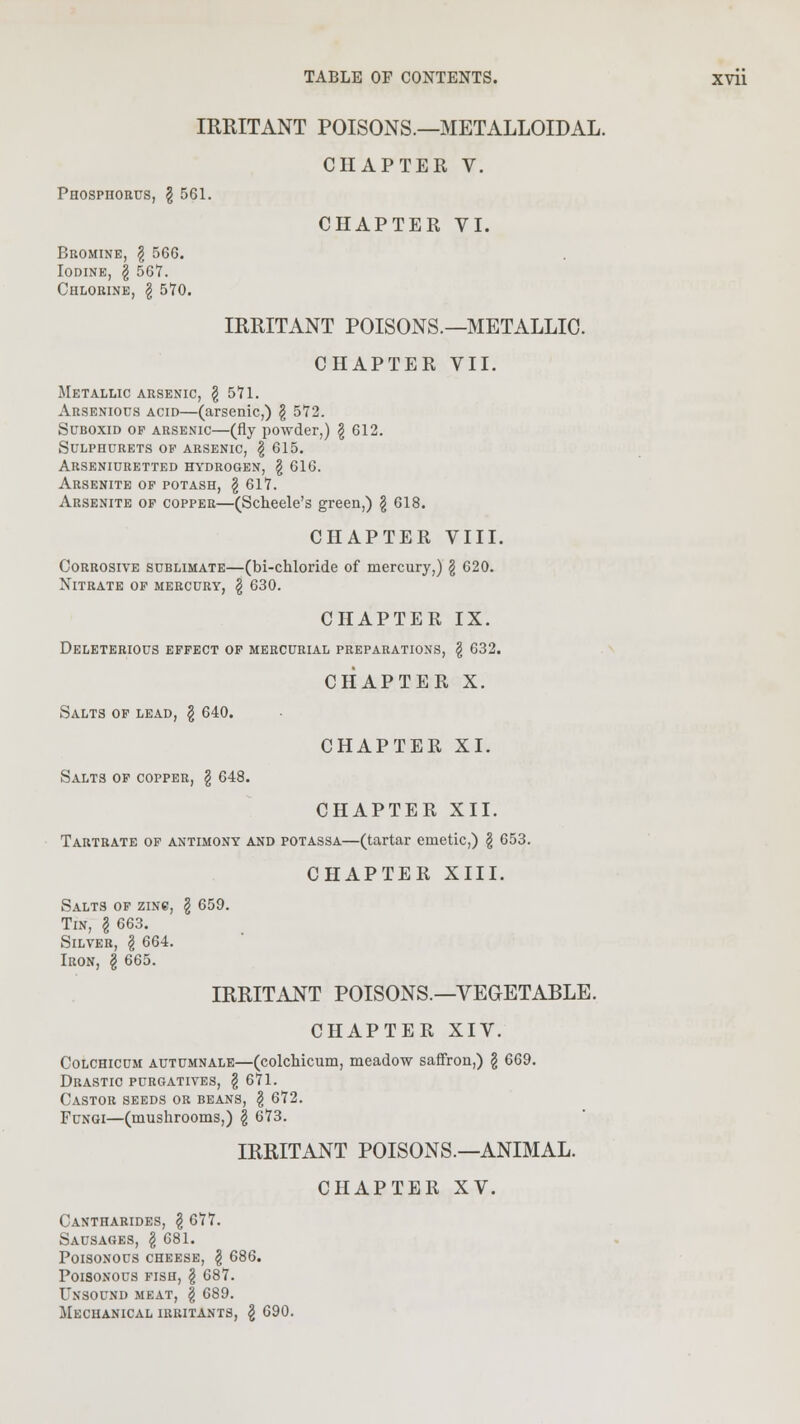 IRRITANT POISONS.—METALLOIDAL. CHAPTER V. Phosphorus, \ 561. Bromine, \ 566. Iodine, \ 567. Chlorine, \ 570. CHAPTER VI. IRRITANT POISONS.—METALLIC. CHAPTER VII. Metallic arsenic, § 571. Arsenious acid—(arsenic,) § 572. Suboxid op arsenic—(fly powder,) \ 612. Sulphdrets op arsenic, \ 615. Arseniuretted hydrogen, § 616. Arsenite of potash, \ 617. Arsenite op copper—(Scheele's green,) $ 618. CHAPTER VIII. Corrosive sublimate—(bi-chloride of mercury,) \ 620. Nitrate of mercury, \ 630. CHAPTER IX. Deleterious effect of mercurial preparations, \ 632. CHAPTER X. Salts of lead, \ 640. Salts of copper, § 648. CHAPTER XI. CHAPTER XII. Tartrate of antimony and potassa—(tartar emetic,) \ 653. CHAPTER XIII. Salts of zinc, \ 659. Tin, I 663. Silver, \ 664. Iron, \ 665. IRRITANT POISONS.—VEGETABLE. CHAPTER XIV. Colchicum autumnale—(colchicum, meadow saffron,) \ 669. Drastic purgatives, $ 671. Castor seeds or beans, § 672. Fungi—(mushrooms,) \ 673. IRRITANT POISONS.—ANIMAL. CHAPTER XV. Cantharides, \ 677. Sausages, § 681. Poisonous cheese, § 686. Poisonous fish, § 687. Unsound meat, | 689. Mechanical irritants, \ 690.