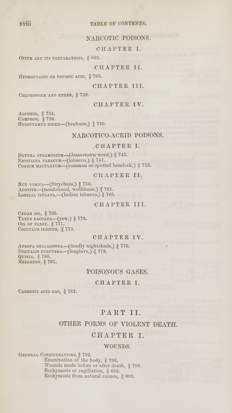 NARCOTIC POISONS. OH AFTER I. Opium and its preparations, \ 692. CHAPTER II. Hydrocyanic or prussic acid, § 705. CHAPTER III. Chloroform and ether, \ 728. CHAPTER IV. Alcohol, § 734. Camphor, \ 738. Hyoscyamus niger—(henbane,) § 740. NARCOTICO-ACRID POISONS. CHAPTER I. Datura stramonium—(Jamestown weed,) \ 745. Nicotiana tabacum—(tobacco,) \ 14:7. Conium maculatum—(common or spotted hemlock,) § 753. CHAPTER II. Nux vomica—(Strychnia,) \ 756. Aconite—(monkshood, wolfsbane,)'§ 761. Lobelia inflata,—(Indian tobacco,) § 765. Cedar oil, § 766. Taxus baccata—(yew,) § 770. Oil of tansy, § 771. Cocculus indicus, \ 773. CHAPTER III. CHAPTER IV. Atropa belladonna—(deadly nightshade,) \ 776. Digitalis purpurea—(foxglove,) g 778. Quinia, \ 780. Mezereon, \ 781. POISONOUS GASES. CHAPTER I. Carbonic acid gas, § 782. PART II. OTHER FORMS OF VIOLENT DEATH. CHAPTER I. WOUNDS. General Considerations, \ 792. Examination of the body, \ 796. Wounds made before or after death, \ 798. Ecchymosis or sugillation, \ 802. Ecchymosis from natural causes, \ 805.