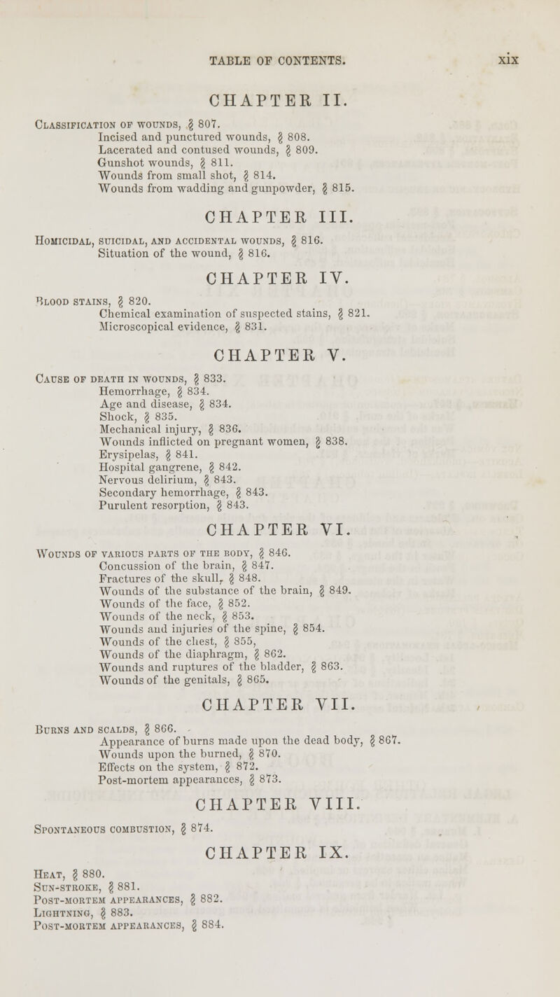 CHAPTER II Classification of wounds, § 807. Incised and punctured wounds, \ 808. Lacerated and contused wounds, \ 809. Gunshot wounds, § 811. Wounds from small shot, \ 814. Wounds from wadding and gunpowder, \ 815. CHAPTER III. Homicidal, suicidal, and accidental wounds, \ 816. Situation of the wound, \ 816. CHAPTER IV. Blood stains, \ 820. Chemical examination of suspected stains, \ 821. Microscopical evidence, \ 831. CHAPTER V. Cause of death in wounds, \ 833. Hemorrhage, § 834. Age and disease, \ 834. Shock, I 835. Mechanical injury, § 836. Wounds inflicted on pregnant women, g 838. Erysipelas, § 841. Hospital gangrene, £ 842. Nervous delirium, \ 843. Secondary hemorrhage, $ 843. Purulent resorption, \ 843. CHAPTER VI. Wounds of various parts of the body, \ 846. Concussion of the brain, \ 847. Fractures of the skull,. \ 848. Wounds of the substance of the brain, \ 849. Wounds of the face, \ 852. Wounds of the neck, \ 853. Wounds and injuries of the spine, \ 854. Wounds of the chest, \ 855, Wounds of the diaphragm, § 862. Wounds and ruptures of the bladder, \ 863. Wounds of the genitals, \ 865. CHAPTER VII. Burns and scalds, \ 866. - Appearance of burns made upon the dead body, § 867. Wounds upon the burned, \ 870. Effects on the system, \ 872. Post-mortem appearances, g 873. CHAPTER VIII. Spontaneous combustion, \ 874. CHAPTER IX. Heat, \ 880. Sun-stroke, \ 881. Post-mortem appearances, § 882. Lightning, \ 883. Post-mortem appearances, § 884.