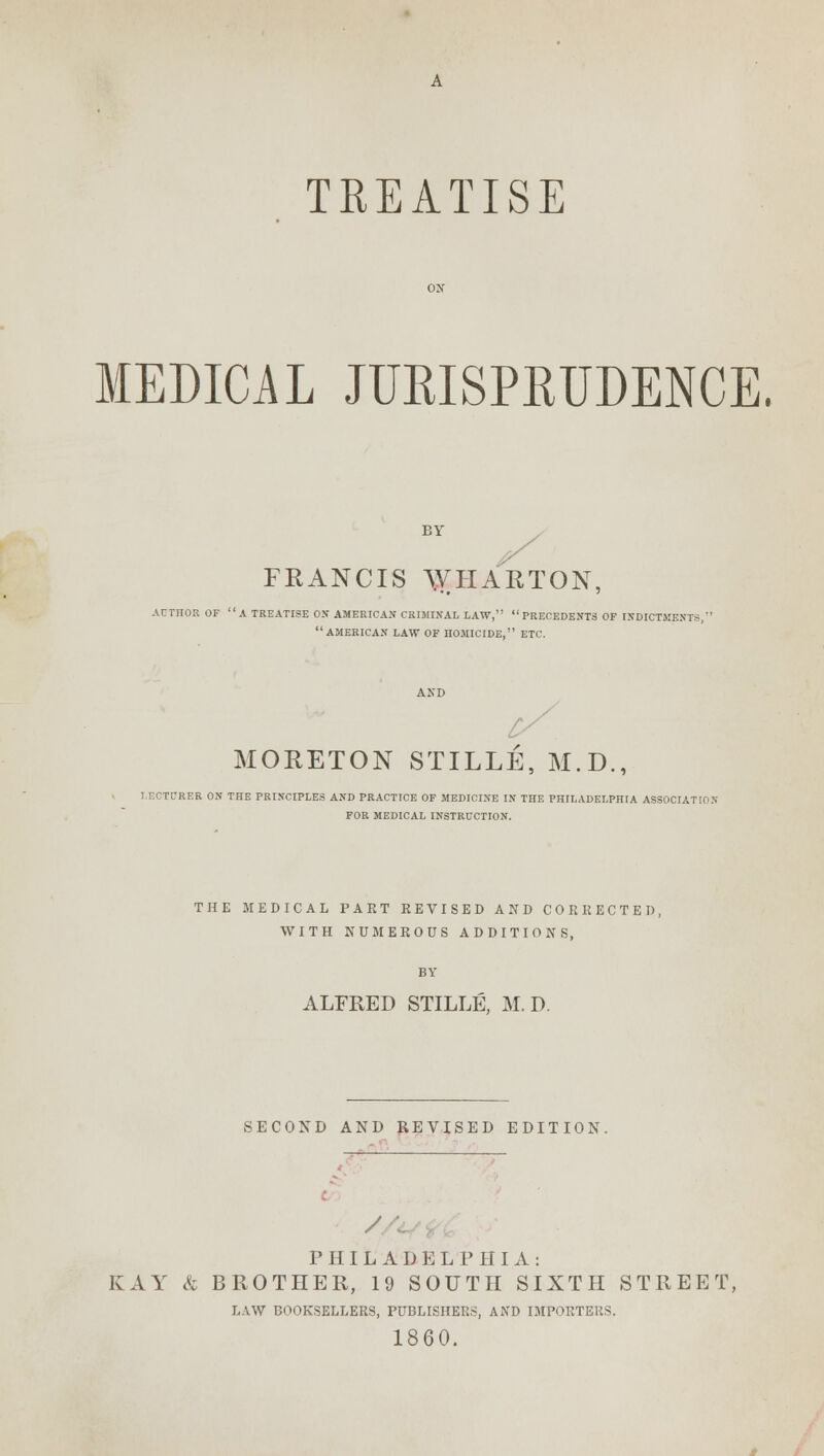 TREATISE MEDICAL JURISPRUDENCE. BY FRANCIS \VHARTON, AUTHOR OF A TREATISE OK AMERICAN CRIMINAL LAW, PRECEDENTS OF INDICTMENTS, AMERICAN LAW OF HOMICIDE, ETC. AND MORETON STILLE, M.D., LECTURER ON THE PRINCIPLES AND PRACTICE OF MEDICINE IN THE PHILADELPHIA ASSOCIATION FOR MEDICAL INSTRUCTION. THE MEDICAL PART REVISED AND CORRECTED, WITH NUMEROUS ADDITIONS, ALFRED STILLE, M. D. SECOND AND REVISED EDITION. c / ■'.; PHILADELPHIA: KAY & BROTHER, 19 SOUTH SIXTH STREET, LAW BOOKSELLERS, PUBLISHERS, AND IMPORTERS. 1860.