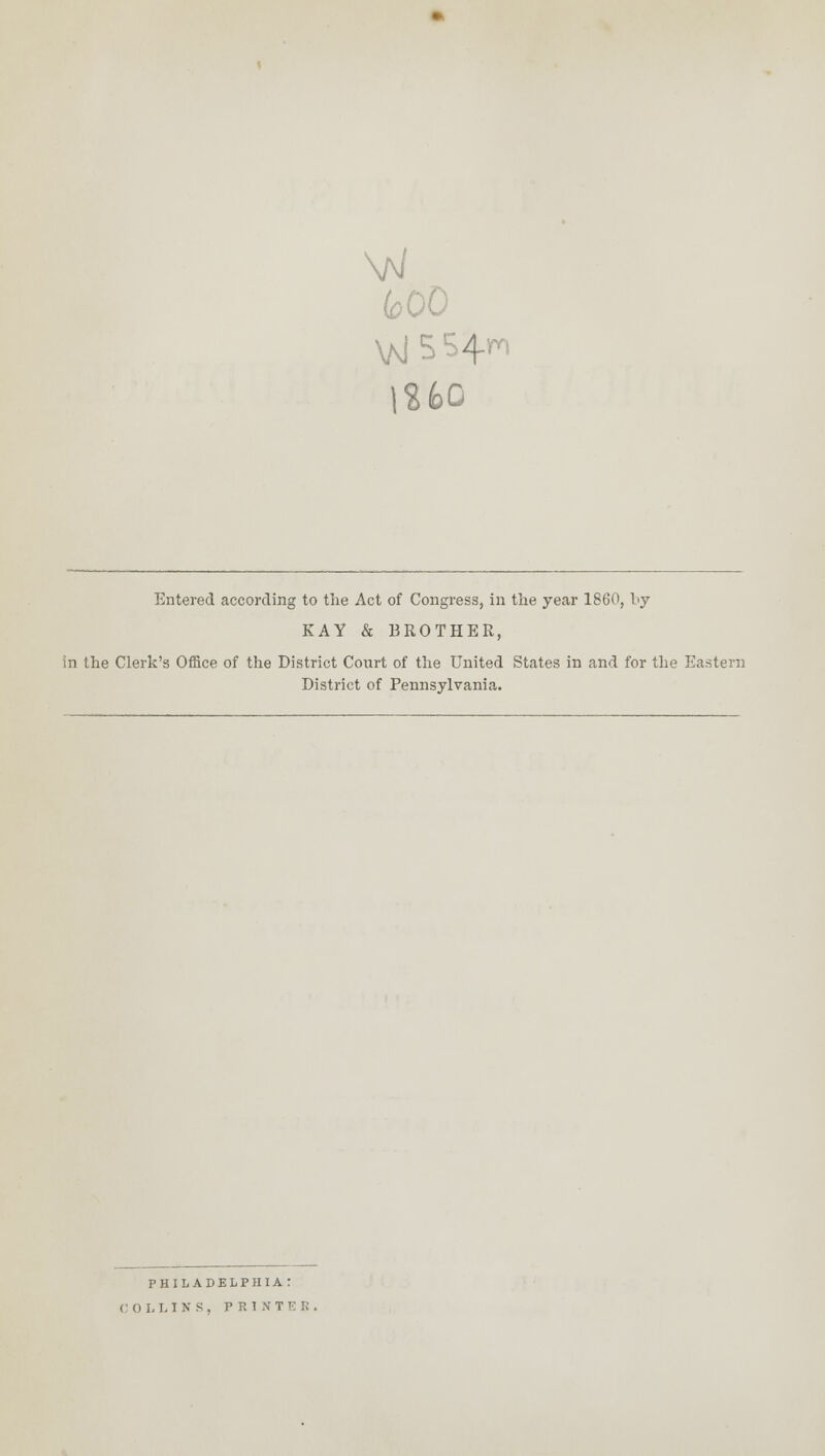 feOO 1260 Entered according to the Act of Congress, in the year 1860, by KAY & BROTHER, in the Clerk's Office of the District Court of the United States in and for the Eastern District of Pennsylvania. PHILADELPHIA: COLLINS, PRINTER.