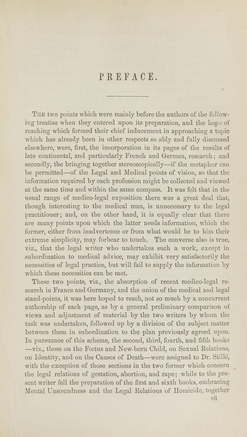 PREFACE. The two points which were mainly before the authors of the follow- ing treatise when they entered upon its preparation, and the hope of reaching which formed their chief inducement in approaching a topic which has already been in other respects so ably and fully discussed elsewhere, were, first, the incorporation in its pages of the results of late continental, and particularly French and German, research; and secondly, the bringing together stereoscopically—if the metaphor can be permitted—of the Legal and Medical points of vision, so that the information required by each profession might be collected and viewed at the same time and within the same compass. It was felt that in the usual range of medico-legal exposition there was a great deal that, though interesting to the medical man, is unnecessary to the legal practitioner; and, on the other hand, it is equally clear that there are many points upon which the latter needs information, which the former, either from inadvertence or from what would be to him their extreme simplicity, may forbear to touch. The converse also is true, viz., that the legal writer who undertakes such a work, except in subordination to medical advice, may exhibit very satisfactorily the necessities of legal practice, but will fail to supply the information by which these necessities can be met. These two points, viz., the absorption of recent medico-legal re- search in France and Germany, and the union of the medical and legal stand-points, it was here hoped to reach, not so much by a concurrent authorship of each page, as by a general preliminary comparison of views and adjustment of material by the two writers by whom the task was undertaken, followed up by a division of the subject matter between them in subordination to the plan previously agreed upon. In pursuance of this scheme, the second, third, fourth, and fifth books —viz., those on the Foetus and New-born Child, on Sexual Eelations, on Identity, and on the Causes of Death—were assigned to Dr. Stillc, with the exception of those sections in the two former which concern the legal relations of gestation, abortion, and rape; while to the pre- sent writer fell the preparation of the first and sixth books, embracing Mental Unsoundness and the Legal Relations of Homicide, together