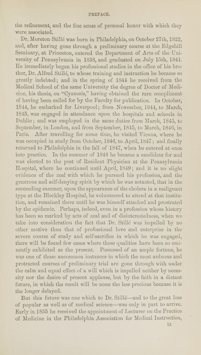 the refinement, and the fine sense of personal honor with which they were associated. Dr. Moreton Stille was born in Philadelphia, on October 27th, 1822, and, after having gone through a preliminary course at the Edgehill Seminary, at Princeton, entered the Department of Arts of the Uni- versity of Pennsylvania in 1838, and graduated on July 15th, 1841. He immediately began his professional studies in the office of his bro- ther, Dr. Alfred Stille, to whose training and instruction he became so greatly indebted; and in the spring of 1841 he received from the Medical School of the same University the degree of Doctor of Medi- cine, his thesis, on Cyanosis, having obtained the rare compliment of having been called for by the Faculty for publication. In October, 1844, he embarked for Liverpool; from November, 1844, to March, 1S45, was engaged in attendance upon the hospitals and schools in Dublin ; and was employed in the same duties from March, 1845, to September, in London, and from September, 1845, to March, 1846, in Paris. After travelling for some time, he visited Vienna, where he was occupied in study from October, 1846, to April, 1847; and finally returned to Philadelphia in the fall of 1847, when he entered at once into practice. In the summer of 1848 he became a candidate for and was elected to the post of Eesident Physician at the Pennsylvania Hospital, where he continued until April, 1849; and it is no slight evidence of the zeal with which he pursued his profession, and the generous and self-denying spirit by which he was actuated, that in the succeeding summer, upon the appearance of the cholera in a malignant type at the Blockley Hospital, he volunteered to attend at that institu- tion, and remained there until he was himself attacked and prostrated by the epidemic. Perhaps, indeed, even in a profession whose history has been so marked by acts of zeal and of disinterestedness, when we take into consideration the fact that Dr. Stille was impelled by no other motive than that of professional love and enterprise in the severe course of study and self-sacrifice in which he was engaged, there will be found few cases where these qualities have been so emi- nently exhibited as the present. Possessed of an ample fortune, he was one of those uncommon instances in which the most arduous and protracted courses of preliminary trial are gone through with under the calm and equal effect of a will which is impelled neither by neces- sity nor the desire of present applause, but by the faith in a distant future, in which the result will be none the less precious because it is the longer delayed. But this future was one which to Dr. Stille—and to the great loss of popular as well as of medical science—was only in part to arrive. Early in 1855 he received the appointment of Lecturer on the Practice of Medicine in the Philadelphia Association for Medical Instruction,