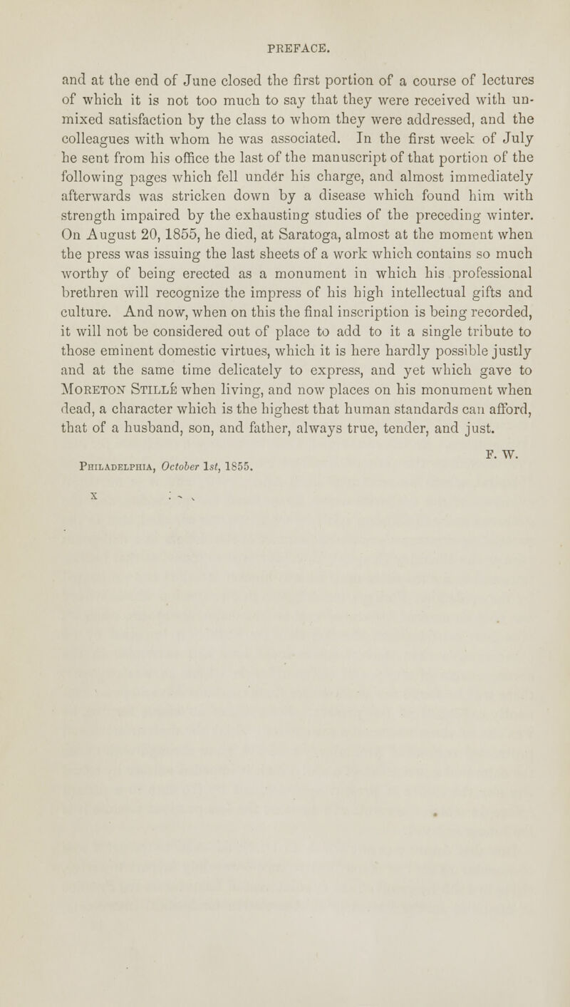 and at the end of June closed the first portion of a course of lectures of which it is not too much to say that they were received with un- mixed satisfaction by the class to whom they were addressed, and the colleagues with whom he was associated. In the first week of July he sent from his office the last of the manuscript of that portion of the following pages which fell undCr his charge, and almost immediately afterwards was stricken down by a disease which found him with strength impaired by the exhausting studies of the preceding winter. On August 20,1855, he died, at Saratoga, almost at the moment when the press was issuing the last sheets of a work which contains so much worthy of being erected as a monument in which his professional brethren will recognize the impress of his high intellectual gifts and culture. And now, when on this the final inscription is being recorded, it will not be considered out of place to add to it a single tribute to those eminent domestic virtues, which it is here hardly possible justly and at the same time delicately to express, and yet which gave to Moreton Stille when living, and now places on his monument when dead, a character which is the highest that human standards can afford, that of a husband, son, and father, always true, tender, and just. F. w. Philadelphia, October 1st, 1855.