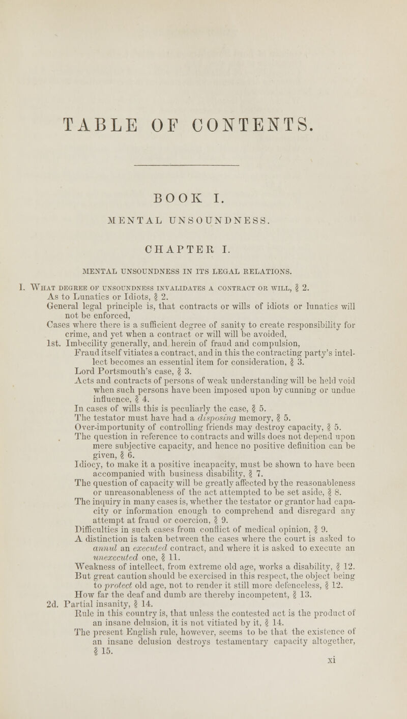 TABLE OF CONTENTS. BOOK I. MENTAL UNSOUNDNESS. CHAPTER I. MENTAL UNSOUNDNESS IN ITS LEGAL RELATIONS. I. What degree of unsoundness invalidates a contract or will, \ 2. As to Lunatics or Idiots, \ 2. General legal principle is, that contracts or wills of idiots or lunatics will not be enforced, Cases where there is a sufficient degree of sanity to create responsibility for crime, and yet when a contract or will will be avoided, 1st. Imbecility generally, and herein of fraud and compulsion, Fraud itself vitiates a contract, and in this the contracting party's intel- lect becomes an essential item for consideration, \ 3. Lord Portsmouth's case, § 3. Acts and contracts of persons of weak understanding will be held void when such persons have been imposed upon by cunning or undue influence, \ 4. In cases of wills this is peculiarly the case, \ 5. The testator must have had a disposing memory, § 5. Over-importunity of controlling friends may destroy capacity, $ 5. The question in reference to contracts and wills does not depend upon mere subjective capacity, and hence no positive definition can be given, \ 6. Idiocy, to make it a positive incapacity, must be shown to have been accompanied with business disability, \ 7. The question of capacity will be greatly affected by the reasonableness or unreasonableness of the act attempted to be set aside, \ 8. The inquiry in many cases is, whether the testator or grantor had capa- city or information enough to comprehend and disregard any attempt at fraud or coercion, \ 9. Difficulties in such cases from conflict of medical opinion, \ 9. A distinction is taken between the cases where the court is asked to annul an executed contract, and where it is asked to execute an unexecuted one, § 11. Weakness of intellect, from extreme old age, works a disability, \ 12. But great caution should be exercised in this respect, the object being to protect old age, not to render it still more defenceless, \ 12. How far the deaf and dumb are thereby incompetent, \ 13. 2d. Partial insanity, \ 14. Rule in this country is, that unless the contested act is the product of an insane delusion, it is not vitiated by it, \ 14. The present English rule, however, seems to be that the existence of an insane delusion destroys testamentary capacity altogether, I 15.