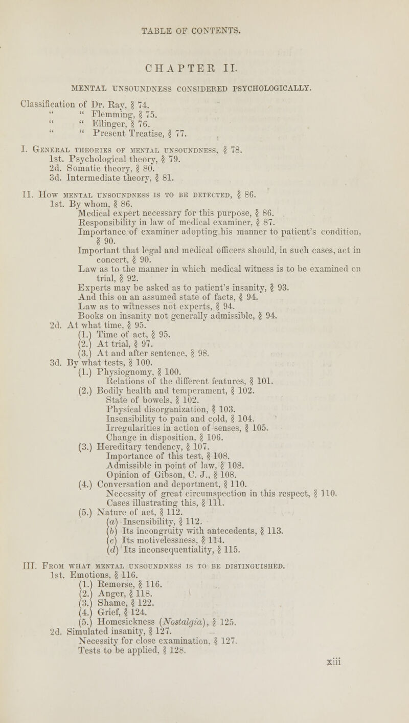 CHAPTER II. MENTAL UNSOUNDNESS CONSIDERED PSYCHOLOGICALLY. Classification of Dr. Kay, § 74.   Flemming, § 75.  Ellinger, I 76.  Present Treatise, I 77. J. General theories of mental unsoundness, \ 78. 1st. Psychological theory, \ 79. 2d. Somatic theory, \ 80. 3d. Intermediate theory, ? 81. II. How mental unsoundness is to be detected, \ 8G. 1st. By whom, \ 86. Medical expert necessary for this purpose, § 86. Responsibility in law of medical examiner, \ 87. Importance of examiner adopting his manner to patient's condition, I 90. Important that legal and medical officers should, in such cases, act in concert, \ 90. Law as to the manner in which medical witness is to be examined on trial. I 92. Experts may be asked as to patient's insanity, § 93. And this on an assumed state of facts, \ 94. Law as to witnesses not experts, \ 94. Books on insanity not generally admissible, § 94. 2d. At what time, ?, 95. (1.) Time of act, \ 95. (2.) At trial, I 97. (3.) At and after sentence, \ 98. 3d. By what tests, I 100. (1.) Physiognomy, \ 100. Relations of the different features, § 101. (2.) Bodily health and temperament, \ 102. State of bowels, \ 102. Physical disorganization, \ 103. Insensibility to pain and cold, \ 104. Irregularities in action of senses, \ 105. Change in disposition, \ 106. (3.) Hereditary tendency, \ 107. Importance of this test, \ 108. Admissible in point of law, \ 108. Opinion of Gibson, C. J., \ 108. (4.) Conversation and deportment, \ 110. Necessity of great circumspection in this respect, \ 110. Cases illustrating this, § 111. (5.) Nature of act, \ 112. (a) Insensibility, \ 112. lb) Its incongruity with antecedents, § 113. (c) Its motivelessness, \ 114. (d) Its inconsecpientiality, \ 115. III. From what mental unsoundness is to be distinguished. 1st. Emotions, \ 116. (1.) Remorse, \ 116. (2.) Anger, \ 118. (3.) Shame, \ 122. (4. Grief, \ 124. (5.) Homesickness (Nostalgia), § 125. 2d. Simulated insanity, \ 127. Necessity for close examination. \ 127. Tests to be applied, \ 128.