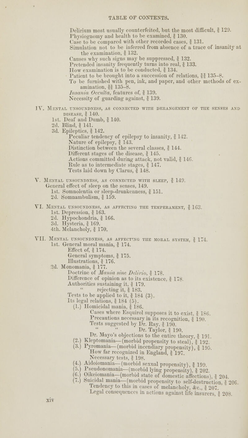 Delirium most usually counterfeited, but the most difficult, \ 129. Physiognomy and health to be examined, \ 130. Case to be compared with other recorded cases, \ 131. Simulation not to be inferred from absence of a trace of insanity at the examination, § 132. Causes why such signs may be suppressed, \ 132. Pretended insanity frequently turns into real, \ 133. How examination is to be conducted, \ 134. Patient to be brought into a succession of relations, \\ 135-8. To be furnished with pen, ink, and paper, and other methods of ex- amination, H 135-8. Insania Occulta, features of, \ 139. Necessity of guarding against, \ 139. IV. Mental unsoundness, as connected with derangement of the senses and DISEASE, \ 140. 1st. Deaf and Dumb, \ 140. 2d. Blind, \ 141. 3d. Epileptics, § 142. Peculiar tendency of epilepsy to insanity, \ 142. Nature of epilepsy, \ 143. Distinction between the several classes, \ 144. Different stages of the disease, \ 145. Actions committed during attack, not valid, \ 146. Eule as to intermediate stages, \ 147. Tests laid down by Clarus, I 148. V. Mental unsoundness, as connected with sleep, \ 149. General effect of sleep on the senses, 149. 1st. Somnolentia or sleep-drunkenness, § 151. 2d. Somnambulism, \ 159. VI. Mental unsoundness, as affecting the temperament, \ 163. 1st. Depression, \ 163. 2d. Hypochondria, \ 166. 3d. Hysteria, \ 169. 4th. Melancholy, I 170. VII. Mental unsoundness, as affecting the moral system, § 174. 1st. General moral mania, \ 174. Effect of, I 174. General symptoms, § 175. Illustrations, \ 176. .2d. Monomania, § 177. Doctrine of Mania sine Delirio, \ 178. Difference of opinion as to its existence, \ 178. Authorities sustaining it, \ 179.  rejecting it, \ 183. Tests to be applied to it, \ 184 (3). Its legal relations, \ 184 (5). (1.) Homicidal mania, \ 186. Cases where Esquirol supposes it to exist, \ 186. Precautions necessary in its recognition, \ 190. Tests suggested by Dr. Ray. \ 190. Dr. Taylor, § 190. Dr. Mayo's objections to the entire theory, § 191. (2.) Kleptomania—(morbid propensity to steal), \ 192. (3.) Pyromania— (morbid incendiary propensity), § 195. How far recognized in England, § 197. Necessary tests, \ 198. (4.) Aidoiomania—(morbid sexual propensity), I 199. (5.) Pseudonomania—(morbid lying propensity). I 202 (6.j Oikeiomania—(morbid state of domestic affections), \ 204 (7.) Suicidal mania—(morbid propensity to self-destruction §206 Tendency to this in cases of melancholy, &c, \ 207 ' Legal consequences in actions against life insurers, \ 208.