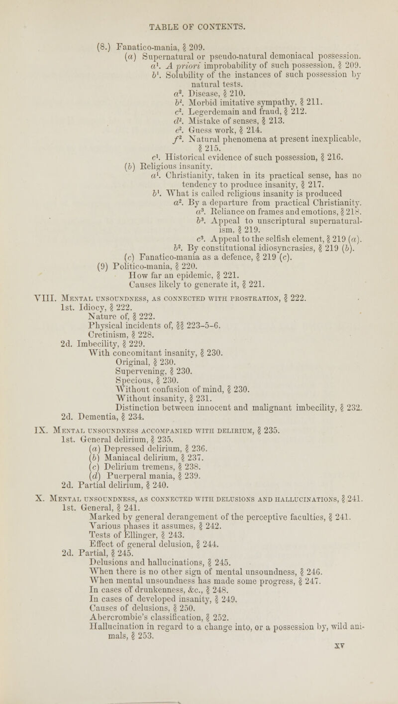 (8.) Fanatico-mania, \ 209. (a) Supernatural or pseudo-natural demoniacal possession. a1. A priori improbability of such possession, \ 209. &'. Solubility of the instances of such possession by natural tests. a2. Disease, \ 210. bK Morbid imitative sympathy, \ 211. c2. Legerdemain and fraud, \ 212. d*. Mistake of senses, § 213. e2. Guess work, $ 214. f2. Natural phenomena at present inexplicable, 1215. c1. Historical evidence of such possession, \ 216. (b) Religious insanity. a1. Christianity, taken in its practical sense, has no tendency to produce insanity, \ 217. bl. What is called religious insanity is produced a2. By a departure from practical Christianity. a3. Reliance on frames and emotions, \ 21^. b3. Appeal to unscriptural supernatural- ism. I 219. c3. Appeal to the selfish element, \ 219 (a). b2. By constitutional idiosyncrasies, § 219 (b). (c) Fanatico-mania as a defence, § 219 (c). (9) Politico-mania, g 220. How far an epidemic, \ 221. Causes likely to generate it, \ 221. VIII. Mental unsoundness, as connected with prostration, \ 222. 1st. Idiocy, I 222. Nature of, § 222. Physical incidents of, \\ 223-5-6. Cretinism, \ 228. 2d. Imbecility, I 229. With concomitant insanitv, \ 230. Original, \ 230. Supervening, \ 230. Specious, \ 230. Without confusion of mind, \ 230. Without insanity, \ 231. Distinction between innocent and malignant imbecility, \ 232.. 2d. Dementia, \ 234. IX. Mental unsoundness accompanied with delirium, \ 235. 1st. General delirium, \ 235. (a) Depressed delirium, \ 236. ib) Maniacal delirium, \ 237. (c) Delirium tremens, \ 238. (d) Puerperal mania, \ 239. 2d. Partial delirium, \ 240. X. Mental unsoundness, as connected with delusions and hallucinations, \ 241. 1st. General, I 241. Marked by general derangement of the perceptive faculties, § 241. Various phases it assumes, \ 242. Tests of Ellinger, \ 243. Effect of general delusion, \ 244. 2d. Partial, \ 245. Delusions and hallucinations, \ 245. When there is no other sign of mental unsoundness, § 246. When mental unsoundness has made some progress, § 247. In cases o'f drunkenness, &c, \ 248. In cases of developed insanity, \ 249. Causes of delusions, § 250. Abercrombie's classification, \ 252. Hallucination in regard to a change into, or a possession by, wild ani- mals, \ 253.