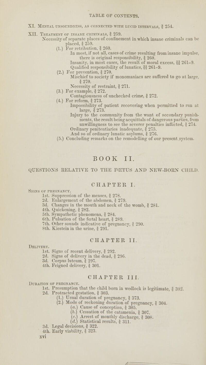 XI. Mental unsoundness, as connected with lucid intervals, \ 254. XII. Treatment of insane criminals, \ 259. Necessity of separate places of confinement in which insane criminals can be placed, | 259. (1.) For retribution, \ 2C0. In most, if not all, cases of crime resulting from insane impulse, there is original responsibility, § 260. Insanity, in most cases, the result of moral excess, \\ 261-9. Qualified responsibility of lunatics, \\ 261-9. (2.) For prevention, \ 270. Mischief to society if monomaniacs are suffered to go at large, §270. Necessity of restraint, \ 271. (3.) For example, I 272. Contagiousness of unchecked crime, § 272. (4.) For reform, \ 273. Impossibility of patient recovering when permitted to run at large, $ 273. Injury to the community from the want of secondary punish- ments, the result being acquittals of dangerous parties, from unwillingness to see the severer penalties inflicted, \ 274. Ordinary penitentiaries inadequate, § 275. And so of ordinary lunatic asylums, \ 276. (5.) Concluding remarks on the remodelling of our present system. BOOK II. QUESTIONS RELATIVE TO THE F(ETUS AND NEW-BORN CHILD. CHAPTER I. Signs of pregnancy. 1st. Suppression of the menses, \ 278. 2d. Enlargement of the abdomen, \ 279. 3d. Changes in the mouth and neck of the womb, § 281. 4th. Quickening, \ 282. 5th. Sympathetic phenomena, \ 284. 6th. Pulsation of the foetal heart, \ 289. 7th. Other sounds indicative of pregnancy, \ 290. 8th. Kiestein in the urine, \ 291. CHAPTER II. Delivery. 1st. Signs of recent delivery, ? 292. 2d. Signs of delivery in the dead, \ 296. 3d. Corpus luteum, \ 297. 4th. Feigned delivery, \ 301. CHAPTER III. Duration of pregnancy. 1st. Presumption that the child born in wedlock is legitimate, \ 302. 2d. Protracted gestation, \ 303. (l.| Usual duration of pregnancy, \ 373. (2.) Mode of reckoning duration of pregnancy, $ 304. (a.) Cause of conception, \ 305. (b.) Cessation of the catamenia, § 307. (c.) Arrest of monthly discharge, \ 308. (d.) Statistical results, I 311. 3d. Legal decisions, \ 322. 4th. Early viability, \ 323.