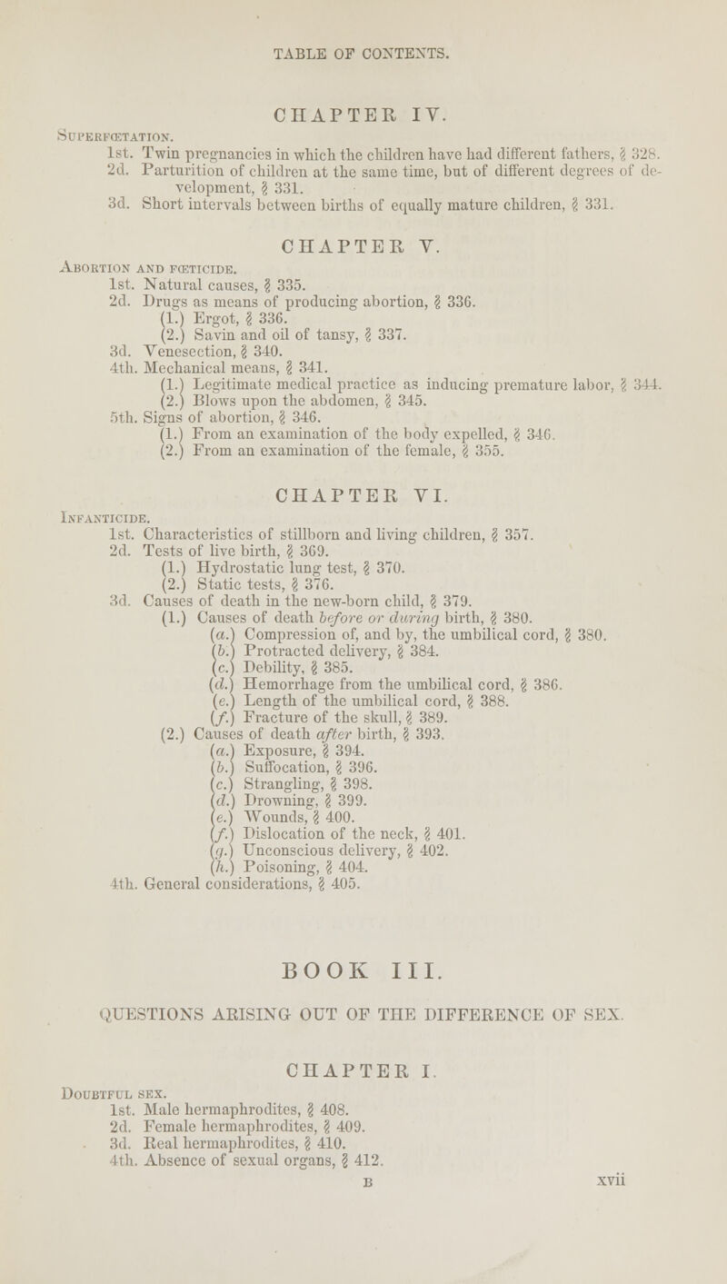 CHAPTER IV. SUPERFCETATION. 1st. Twin pregnancies in which the children have had different fathers. 2d. Parturition of children at the same time, but of different degrees i velopment, § 331. 3d. Short intervals between births of equally mature children, § 331. CHAPTER V. Abortion and foeticide. 1st. Natural causes, § 335. 2d. Drugs as means of producing abortion, \ 336. (1.) Ergot, I 336. (2.) Savin and oil of tansy, I 337. 3d. Venesection, \ 340. 4th. Mechanical means, § 341. (1.) Legitimate medical practice as inducing premature labor, \ 344. (2.) Blows upon the abdomen, I 345. 5th. Signs of abortion, \ 346. (1.) From an examination of the body expelled, g 346. (2.) From an examination of the female, \ 355. CHAPTER VI. Infanticide. 1st. Characteristics of stillborn and living children, § 357. 2d. Tests of live birth, \ 369. (1.) Hydrostatic lung test, § 370. (2.) Static tests, I 376. 3d Causes of death in the new-born child, \ 379. (1.) Causes of death before or during birth, \ 380. (a.) Compression of, and by, the umbilical cord, $ 380. (6.) Protracted delivery, \ 384. (c.) Debility, \ 385. (d.) Hemorrhage from the umbilical cord, § 386. (e.) Length of the umbilical cord, § 388. (/.) Fracture of the skull, g 389. (2.) Causes of death after birth, I 393. (a.) Exposure, % 394. (6.) Suffocation, g 396. (c.) Strangling, \ 398. (d.) Drowning, g 399. (e.) Wounds, g 400. (/.) Dislocation of the neck, g 401. fa.) Unconscious delivery, g 402. (h.) Poisoning, g 404. 4th. General considerations, g 405. BOOK III. QUESTIONS ARISING OUT OF THE DIFFERENCE OF SEX CHAPTER I. Doubtful sex. 1st. Male hermaphrodites, g 408. 2d. Female hermaphrodites, g 409. 3d. Real hermaphrodites, g 410. tth. Absence of sexual organs, g 412,