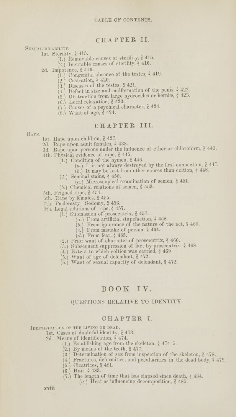 CHAPTER II. Sexual disability. 1st. Sterility, I 415. (1.) Removable causes of sterility, \ 415. (2.) Incurable causes of sterility, \ 416. 2d. Impotence, I 419. (1.) Congenital absence of the testes, £ 419. (2.) Castration, \ 420. (3.) Diseases of the testes, \ 421. (4.) Defect in size and malformation of the penis, \ 422, (5.) Obstruction from large hydroceles or hernias, \ 423. (6.) Local relaxation, \ 423. (7.) Causes of a psychical character, \ 424. (8.) Want of age, \ 424. CHAPTER III. Rape. 1st. Rape upon children, \ 427. 2d. Rape upon adult females, § 438. 3d. Rape upon persons under the influence of ether or chloroform, \ 443. 4th. Physical evidence of rape, \ 445. (1.) Condition of the hymen, \ 446. (a.) It is not always destroyed by the first connection, I 447. (b.) It may be lost from other causes than coition, I 448. (2.) Seminal stains, I 450. (a.) Microscopical examination of semen, \ 451. (b.) Chemical relations of semen, \ 453. 5th. Feigned rape, \ 454. 6th. Rape by females, \ 455. 7th. Paederasty—Sodomy, \ 456. 8th. Legal relations of rape, \ 457. (1.) Submission of prosecutrix, \ 457. (a.) From artificial stupefaction, \ 458. (6.) From ignorance of the nature of the act, \ 460. (c.) From mistake of person, \ 464. (d.) From fear, \ 465. (2.) Prior want of character of prosecutrix, § 466. (3.) Subsequent suppression of fact by prosecutrix, \ 468. (4.) Extent to which coition was carried, \ 46^ (5.) Want of age of defendant, \ 472. (6.) Want of sexual capacity of defendant, \ 472. BOOK IV. QUESTIONS RELATIVE TO IDENTITY. CHAPTER I. Identification of the living or dead. 1st. Cases of doubtful identity, \ 473. 2d. Means of identification, \ 474. (1.) Establishing age from the skeleton, \ 474-5. (2.) By means of the teeth, \ 477. (3.) Determination of sex from inspection of the skeleton, \ 478. (4.) Fractures, deformities, and peculiarities in the dead body, \ 179. (5.) Cicatrices, \ 481. (6.) Hair, § 483. (7.) The length of time that has elapsed since death, \ 4b4. (a.) Heat as influencing decomposition, \ 485.