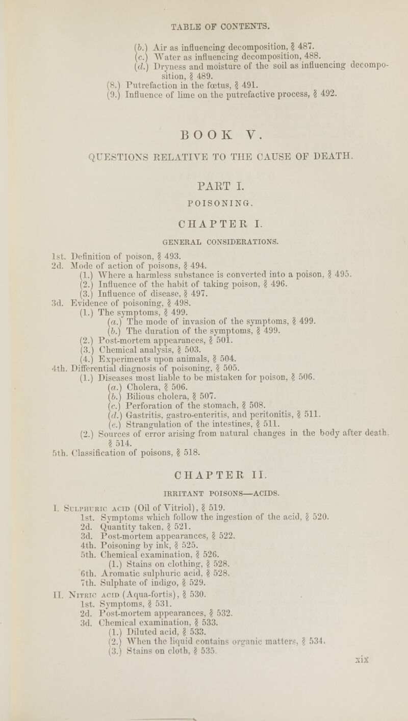 (&.) Air as influencing decomposition, § 487. (c.) Water as influencing decomposition, 488. {<!.) Dryness and moisture of the soil as influencing decompo- sition, I 489. Putrefaction in the foetus, I 491. (9.) Influence of lime on the putrefactive process, § 492. BOOK V. QUESTIONS RELATIVE TO THE CAUSE OF DEATH. PART I. POISONING. CHAPTER I. GENERAL CONSIDERATIONS. 1st. Definition of poison, § 493. 2d. Mode of action of poisons, \ 494. (1.) Where a harmless substance is converted into a poison, \ 495. (2.) Influence of the habit of taking poison, \ 496. (3.) Influence of disease, § 497. 3d. Evidence of poisoning, \ 498. (1.) The symptoms, \ 499. (a.) The mode of invasion of the symptoms, \ 499. (&.) The duration of the symptoms, \ 499. (2.) Post-mortem appearances, \ 501. (3.) Chemical analysis, \ 503. (4.) Experiments upon animals, \ 504. 4th. Differential diagnosis of poisoning, \ 505. (1.) Diseases most liable to be mistaken for poison, I 506. (o.) Cholera, I 506. (b.) Bilious cholera, \ 507. (c.) Perforation of the stomach, \ 508. Id.) Gastritis, gastro-enteritis, and peritonitis, \ 511. (e.) Strangulation of the intestines, \ 511. (2.) Sources of error arising from natural changes in the body after death. \ 514. 5th. Classification of poisons, I 518. CHAPTER II. IRRITANT POISONS—ACIDS. I. Sulphuric acid (Oil of Vitriol), § 519. 1st. Symptoms which follow the ingestion of the acid, \ 520. 2d. Quantity taken, \ 521. 3d. Post-mortem appearances, § 522. 4th. Poisoning by ink, \ 525. 5th. Chemical examination, \ 526. (1.) Stains on clothing, \ 528. 6th. Aromatic sulphuric acid, \ 528. 7th. Sulphate of indigo, \ 529. II. Nitric acid (Aqua-fortis), \ 530. 1st. Symptoms, \ 531. 2d. Post-mortem appearances, ? 532. 3d. Chemical examination, \ 533. (1.) Diluted acid, \ 533. (2.) When the liquid contains organic matter?. \ 534„ (3.) Stains on cloth, \ 535