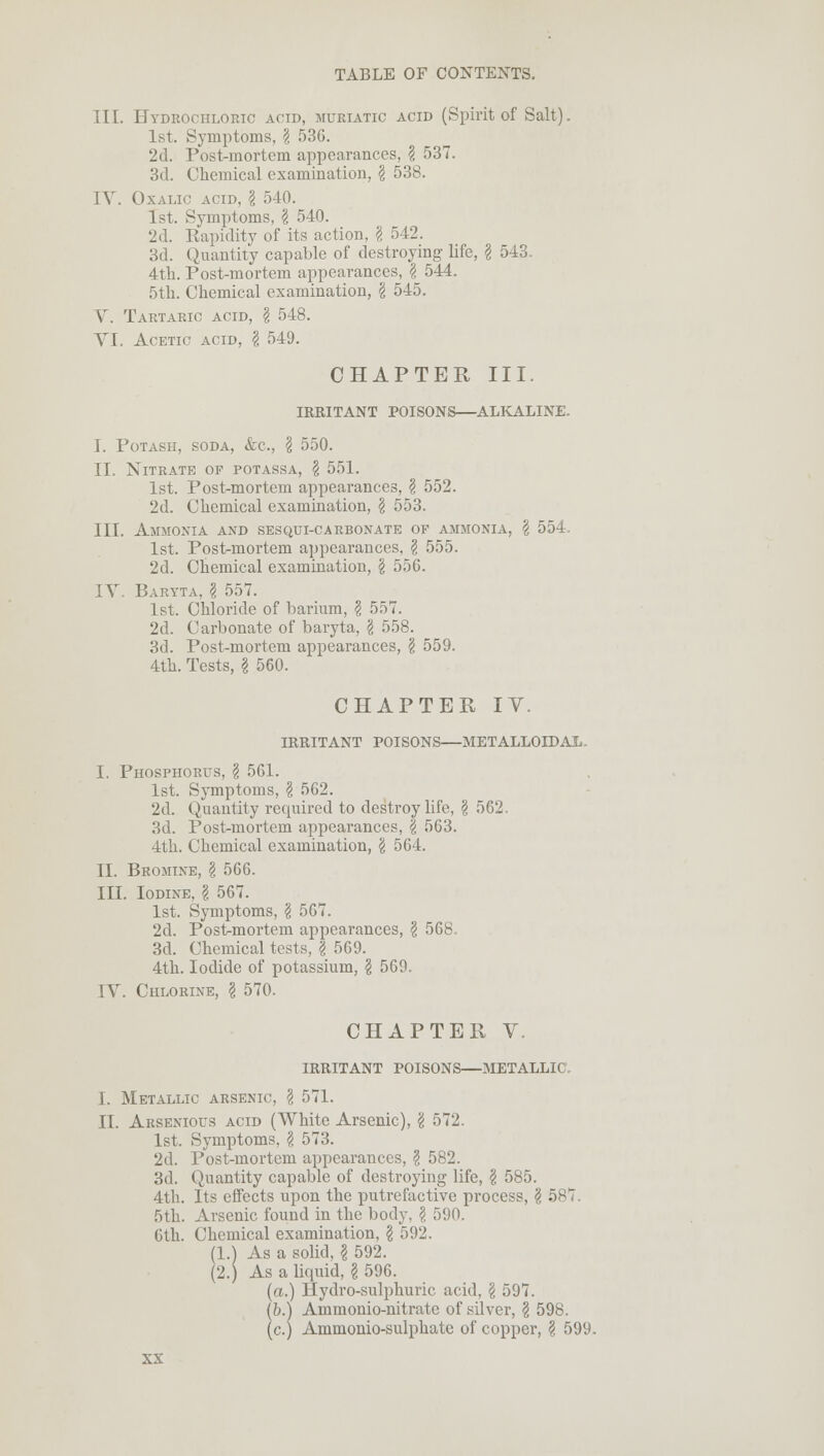 TIL Hydrochloric acid, muriatic acid (Spirit of Salt). 1st. Symptoms, \ 536. 2d. Post-mortem appearances, \ 537. 3d. Chemical examination, \ 538. IV. Oxalic acid, I 540. 1st. Symptoms, \ 540. '2d. Rapidity of its action, § 542. 3d. Quantity capable of destroying life, I 543. 4th. Post-mortem appearances, \ 544. 5th. Chemical examination, \ 545. V. Tartaric acid, § 548. VI. Acetic acid, \ 549. CHAPTER III. IRRITANT POISONS—ALKALINE. I. Potash, soda, &c, \ 550. II. Nitrate of potassa, \ 551. 1st. Post-mortem appearances, \ 552. 2d. Chemical examination, \ 553. III. Ammonia and sesqui-carbonate op ammonia, \ 554. 1st. Post-mortem appearances, \ 555. 2d. Chemical examination, \ 556. IV. Baryta, \ 557. 1st. Chloride of barium, \ 557. 2d. Carbonate of baryta, § 558. 3d. Post-mortem appearances, § 559. 4th. Tests, I 560. CHAPTER IV. IRRITANT POISONS—METALLOIDAL. I. Phosphorus, \ 561. 1st. Symptoms, \ 562. 2d. Quantity required to destroy life, § 562. 3d. Post-mortem appearances, \ 563. 4th. Chemical examination, \ 564. II. Bromine, § 566. IU. Iodine, \ 567. 1st. Symptoms, § 567. 2d. Postmortem appearances, § 56b 3d. Chemical tests, | 569. 4th. Iodide of potassium, \ 569. IV. Chlorine, \ 570. CHAPTER V. IRRITANT POISONS—METALLIC, I. Metallic arsenic, \ 571. II. Arsenious acid (White Arsenic), '4 572. 1st. Symptoms, § 573. 2d. Post-mortem appearances, § 582. 3d. Quantity capable of destroying life, § 585. 4th. Its effects upon the putrefactive process, § 587. 5th. Arsenic found in the body, \ 590. 6th. Chemical examination, \ 592. (1.) As a solid, \ 592. (2.) As a liquid, § 596. (a.) Hydro-sulphuric acid, 'i 597. (b.) Ammonio-nitratc of silver, § 598. (c.) Ammonio-sulphate of copper, § 599.