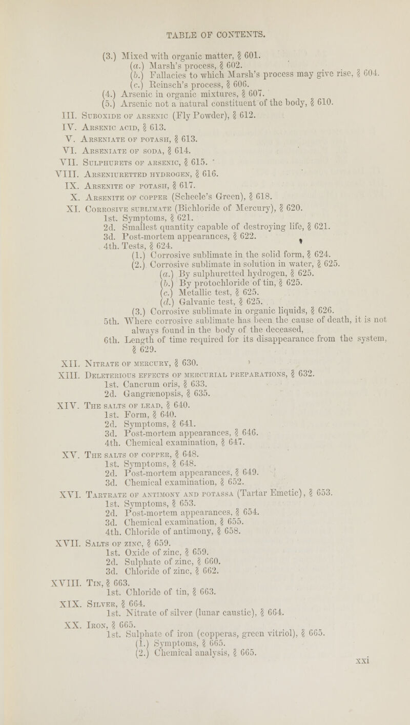 (3.) Mixed with organic matter, \ 601. (a.) Marsh's process, § 602. (&.) Fallacies to which Marsh's process may give rise. \ 604. (c.) Keinsch's process, ? 606. (4.) Arsenic in organic mixtures, \ 607. (5.) Arsenic not a natural constituent of the body, § 610. III. Suboxide of arsenic (Fly Powder), \ 612. IV. Arsenic acid, \ 613. V. Arseniate of potash, \ 613. VI. Arseniate of soda, \ 614. VII. SULPHURETS OF ARSENIC, \ 615. VIII. ARSENIURETTED HYDROGEN, \ 616. IX. ARSENITE OF POTASH, \ 617. X. Arsenite of copper (Scheele's Green), \ 618. XL Corrosivk sublimate (Bichloride of Mercury), \ 620. 1st. Symptoms, \ 621. 2d. Smallest quantity capable of destroying life, § 621. 3d. Post-mortem appearances, § 622. 4th. Tests, I 624. (1.) Corrosive sublimate in the solid form, \ 624. (2.) Corrosive sublimate in solution in water, § 625. (a.) By sulphuretted hydrogen, § 625. (&.) By protochloride of tin, § 625. jc) Metallic test, § 625. (d.) Galvanic test, $ 625. (3.) Corrosive sublimate in organic liquids, \ 626. 5th. Where corrosive sublimate has been the cause of death, it is not always found in the body of the deceased, 6th. Length of time required for its disappearance from the system, I 629. XII. Nitrate of mercury, \ 630. XIII. Deleterious effects of mercurial preparations, \ 632. 1st. Cancrum oris, \ 633. 2d. Gangraenopsis, § 635. XIV. The salts of lead, \ 640. 1st. Form, I 640. 2d. Symptoms, \ 641. 3d. Post-mortem appearances, § 646. 4th. Chemical examination, \ 647. XV. The salts of copper, \ 648. 1st. Symptoms, \ 648. 2d. Post-mortem appearances, ? 649. 3d. Chemical examination, \ 652. XVI. Tartrate of antimony and potassa (Tartar Emetic), \ 653. 1st. Symptoms, \ 653. 2d. Post-mortem appearances, § 654. 3d. Chemical examination, \ 655. 4th. Chloride of antimony, \ 658. XVII. Salts of zinc § 659. 1st. Oxide of zinc, § 659. 2d. Sulphate of zinc, \ 660. 3d. Chloride of zinc, \ 662. XVIII. Tin, I 663. 1st. Chloride of tin, \ 663. XIX. Silver, \ 664. 1st. Nitrate of silver (lunar caustic), \ 664. XX. Iron. \ 665. 1st. Sulphate of iron (copperas, green vitriol), \ 665. (1.) Symptoms, \ 665. (2.) Chemical analysis, \ 665.