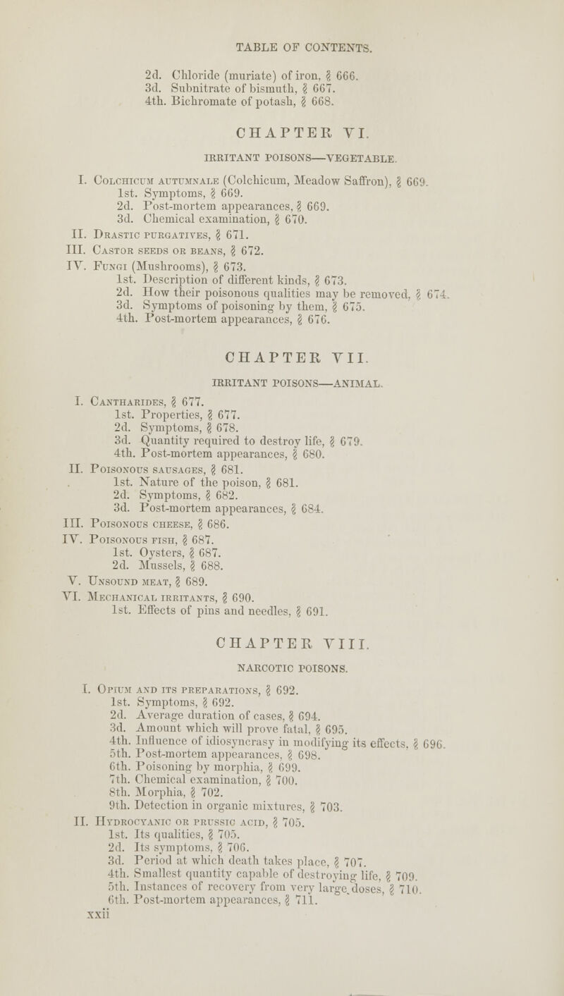 2d. Chloride (muriate) of iron, $ 666. 3d. Subnitrate of bismuth, \ 667. 4th. Bichromate of potash, \ 668. CHAPTER VI. IRRITANT POISONS VEGETABLE. I. Colchicum autumnale (Colchicum, Meadow Saffron), I 669. 1st. Symptoms, \ 669. 2d. Post-mortem appearances, § 669. 3d. Chemical examination, \ 670. II. Drastic purgatives, \ 671. III. Castor seeds or beans, \ 672. IV. Fungi (Mushrooms), \ 673. 1st. Description of different kinds, $ 673. 2d. How their poisonous qualities may be removed, \ 674. 3d. Symptoms of poisoning by them, \ 675. 4th. Post-mortem appearances, \ 67G. CHAPTER VII. IRRITANT POISONS—ANIMAL. I. Cantharides, \ 677. 1st. Properties, § 677. 2d. Symptoms, I 678. 3d. Quantity required to destroy life, $ 679. 4th. Post-mortem appearances, \ 680. II. Poisonous sausages, \ 681. 1st. Nature of the poison, \ 681. 2d. Symptoms, \ 682. 3d. Post-mortem appearances, \ 684. III. Poisonous cheese, \ 686. IV. Poisonous fish, \ 687. 1st. Oysters, \ 687. 2d. Mussels, \ 688. V. Unsound meat, \ 689. VI. Mechanical irritants, § 690. 1st. Effects of pins and needles, \ 691. CHAPTER VIII. NARCOTIC POISONS. I. Opium and its preparations, \ 692. 1st. Symptoms, \ 692. 2d. Average duration of cases, ? 694. 3d. Amount which will prove fatal, I 695. 4th. Influence of idiosyncrasy in modifying its effects. \ 696. 5th. Post-mortem appearances. \ 698. 6th. Poisoning by morphia, \ 699. 7th. Chemical examination, \ 700. sth. Morphia, \ 702. 9th. Detection in organic mixtures, \ 703. II. Hydrocyanic or prusstc acid, \ 705. 1st. Its qualities, \ 705. 2d. Its symptoms, ? 706. 3d. Period at which death takes place, \ 707. 4th. Smallest quantity capable of destroying life, \ 709. 5th. Instances of recovery from very large.doses, \ 710. 6th. Post-mortem appearances, \ 711.