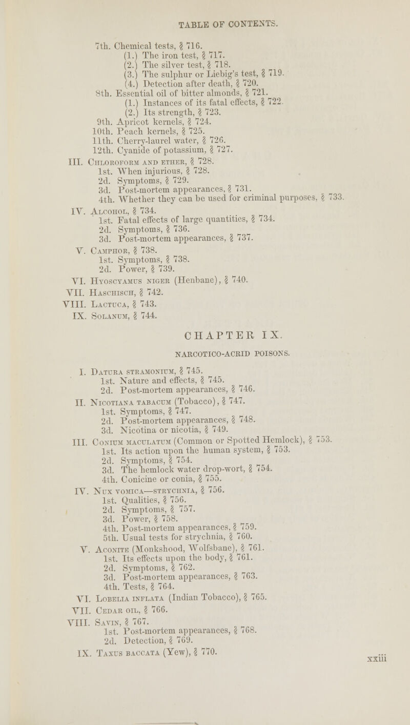 7th. Chemical tests, \ 716. (1.) The iron test, \ 717. (2.) The silver test, \ 718. (3.) The sulphur or Liebig's test, § 719. (4.) Detection after death, \ 720. 8th. Essential oil of bitter almonds, \ 721. (1.) Instances of its fatal effects, \ 722 (2.) Its strength, \ 723. 9th. Apricot kernels, \ 724. 10th. Peach kernels, \ 725. 11th. Cherry-laurel water, \ 72G. 12th. Cyanide of potassium, \ 727. III. Chloroform and ether, \ 728. 1st. When injurious, I 728. 2d. Symptoms, § 729. 3d. Post-mortem appearances,? 731. 4th. Whether they can be used for criminal purposes. \ 733. IV. Alcohol, \ 734. 1st. Fatal effects of large quantities, \ 734. 2d. Symptoms, \ 736. 3d. Post-mortem appearances, \ 737. V. Camphor, § 738. 1st. Symptoms, \ 738. 2d. Power, \ 739. VI. Hyoscyamus niger (Henbane), \ 740. VII. Haschisch, I 742. VIII. Lactuca, I 743. IX. Solanum, \ 744. CHAPTER IX NARCOTICO-ACRID POISONS. I. Datura stramonium, ? 745. 1st. Nature and effects, \ 745. 2d. Post-mortem appearances, \ 746. II. Nicotiana tabacum (Tobacco), \ 747. 1st. Symptoms, § 747. 2d. Post-mortem appearances, \ 748. 3d. Nicotina or nicotia, \ 749. III. Conium maculatum (Common or Spotted Hemlock), \ 753. 1st. Its action upon the human system, \ 753. 2d. Symptoms, \ 754. 3d. The hemlock water drop-wort, § 754. 4th. Conicine or conia, \ 755. IV. Ntrx vomica—strychnia, \ 756. 1st. Qualities, \ 756. 2d. Symptoms, § 757. 3d. Power, \ 758. 4th. Post-mortem appearances, § 759. 5th. Usual tests for strychnia, \ 760. V. Aconite (Monkshood, Wolfsbane), § 761. 1st. Its effects upon the body, \ 761. 2d. Symptoms, \ 762. 3d. Post-mortem appearances, \ 763. 4th. Tests, \ 764. VI. Lobelia inflata (Indian Tobacco), \ 765. VII. Cedar oil, \ 766. VIII. Savin, \ 767. 1st. Post-mortem appearances, \ 768. 2d. Detection, \ 769. IX. T.vxus baccata (Yew), \ 770. xxm