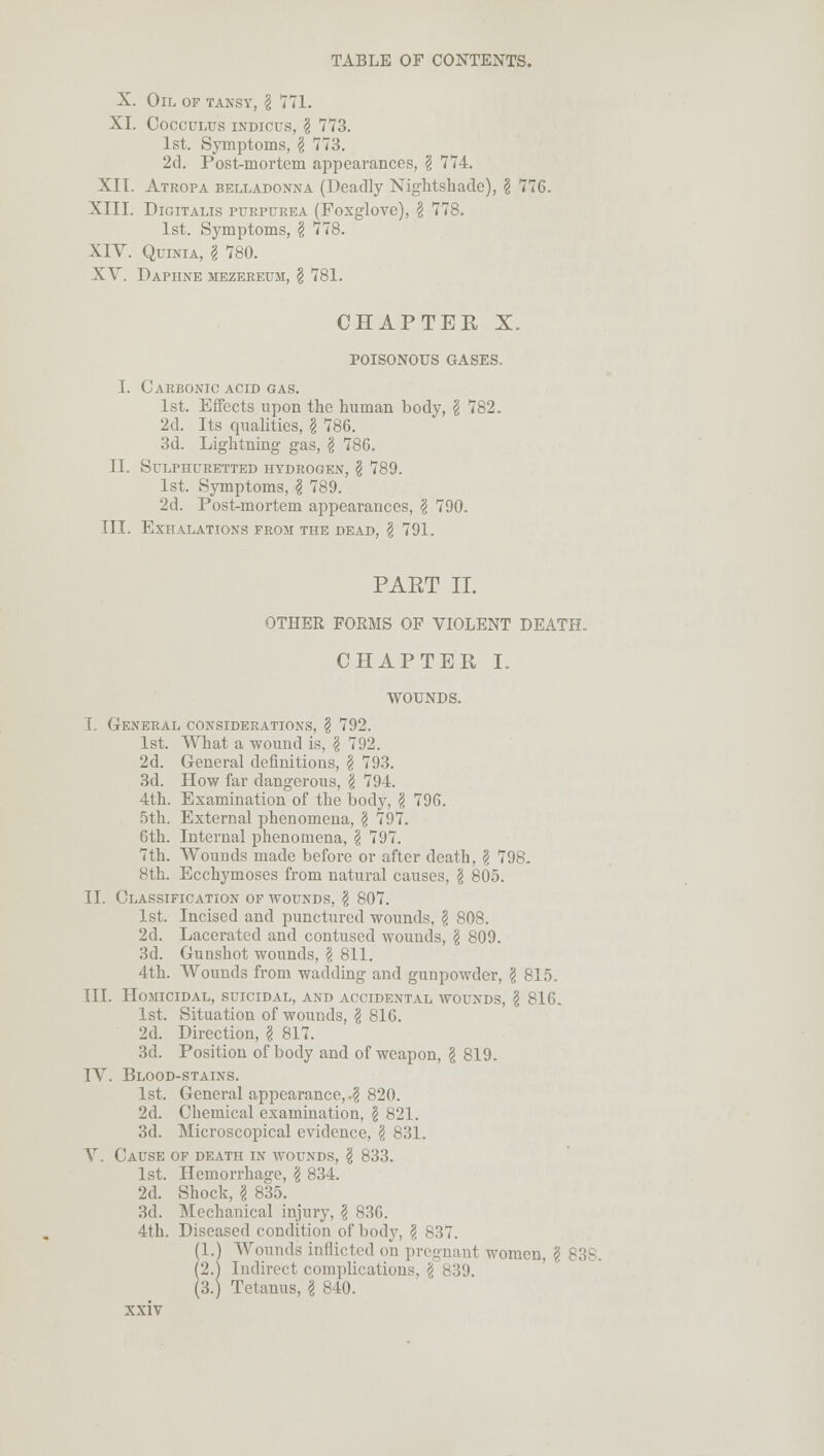 X. Oil of tansy, I 771. XL Cocculus indicus, § 773. 1st. Symptoms, I 773. 2d. Post-mortem appearances, § 774. XIT. Atropa belladonna (Deadly Nightshade), $ 776. XIII. Digitalis purpurea (Foxglove), \ 778. 1st. Symptoms, § 778. XIV. Quinia, I 780. XV. Daphne mezereum, § 781. CHAPTER X. POISONOUS GASES. I. Carbonic acid gas. 1st. Effects upon the human body, \ 782. 2d. Its qualities, § 786. 3d. Lightning gas, \ 786. II. Sulphuretted hydrogen, \ 789. 1st. Symptoms, \ 789. 2d. Post-mortem appearances, § 790. III. Exhalations from the dead, \ 791. PART II. OTHER FORMS OF VIOLENT DEATH. CHAPTER I. WOUNDS. I. General considerations, \ 792. 1st. What a wound is, \ 792. 2d. General definitions, \ 793. 3d. How far dangerous, $ 791. 4th. Examination of the body, \ 796. 5th. External phenomena, \ 797. 6th. Internal phenomena, \ 797. 7th. Wounds made before or after death, \ 798. 8th. Ecchymoses from natural causes, \ 805. II. Classification of wounds, § 807. 1st. Incised and punctured wounds, \ 808. 2d. Lacerated and contused wounds, \ 809. 3d. Gunshot wounds, § 811. 4th. Wounds from wadding and gunpowder, \ 815. TIL Homicidal, suicidal, and accidental wounds, \ 816. 1st. Situation of wounds, § 816. 2d. Direction, § 817. 3d. Position of body and of weapon, § 819. IV. Blood-stains. 1st. General appearance,.? 820. 2d. Chemical examination, \ 821. 3d. Microscopical evidence, \ 831. V Cause of death in wounds, \ 833. 1st. Hemorrhage, \ 834. 2d. Shock, g 835. 3d. Mechanical injury, \ 836. 4th. Diseased condition of body, \ 837. (1.) Wounds inflicted on pregnant women, \ 838, (2.1 Indirect complications. \ (3.) Tetanus, \ 840.