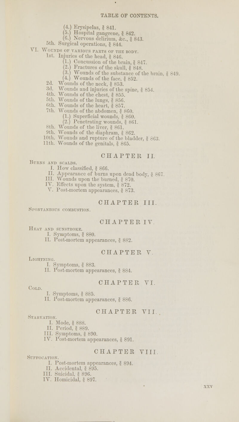 (4.) Erysipelas, § 841. (5.| Hospital gangrene, § 842. (G.) Nervous delirium, &c., \ 843. 5th. Surgical operations, \ 844. VI. Wounds of various parts of the body. 1st. Injuries of the head, \ 846. (I.) Concussion of the brain, \ 847. (2.) Fractures of the skull, I 848. (3A Wounds of the substance of the brain. \ 849. (4.) Wounds of the face, I 852. 2d. Wounds of the neck, \ 853. 3d. Wounds and injuries of the spine, I 854. 4th. Wounds of the chest, I 855. 5th. Wounds of the lungs, \ 8>G. 6th. Wounds of the heart, \ 857. 71h. Wounds of the abdomen, I 8G0. (1.) Superficial wounds, \ 860. (2.) Penetrating wounds, \ 861. 8th. Wounds of the liver, \ 861. 9th. Wounds of the diaphram, I 862. 10th. Wounds and rupture of the bladder, § 863. 11th. Wounds of the genitals, I 865. CHAPTER II. Burns and scalds. I. How classified, g 866. II. Appearance of burns upon dead body, § 867. III. Wounds upon the burned, g 870. IV. Effects upon the system, \ 872. V. Post-mortem appearances, \ 873. Spontaneous combustion. CHAPTER III. CHAPTER IV Heat and sunstroke. I. Symptoms, I 880. II. Post-mortem appearances, 'i 882. CHAPTER V. Lightning. I. Symptoms, I 883. II. Post-mortem appearances, \ 884. CHAPTER VI. Cold. I. Symptoms, § 885. II. Post-mortem appearances, £ 886. CHAPTER VII. Starvation. I. Mode, I 888. II. Period, \ 889. III. Symptoms, \ 890. IV. Post-mortem appearances, g 891. CHAPTER VIII Suffocation. I. Post-mortem appearances, ? 894. II. Accidental, \ 895. III. Suicidal. I 896. IV. Homicidal, \ 897.