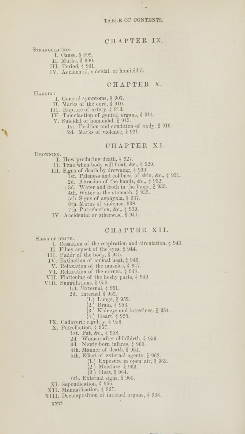 CHAPTER IX. Strangulation. I. Cause, g 899. II. Marks, g 900. III. Period, g 901. IV. Accidental, suicidal, or homicidal. CHAPTER X. Hanging. I. General symptoms, g 907. II. Marks of the cord, g 910. III. Rupture of artery, g 913. IV. Tumefaction of genital organs, g 914. V. Suicidal or homicidal, g 915. 1st. Position and condition of body, g 916. 2d. Marks of violence, g 921. CHAPTER XI. Drowning. I. How producing death, g 927. II. Time when body will float, &c, g 929. III. Signs of death by drowning, g 930. 1st. Paleness and coldness of skin, &c, g 931. 2d. Abrasion of the hands, &c, g 932. 3d. Water and froth in the lungs, g 933. 4th. Water in the stomach, g 935. 5th. Signs of asphyxia, g 937. 6th. Marks of violence, 938. 7th. Putrefaction, &c, g 939. IV. Accidental or otherwise, g 941. CHAPTER XII. Signs of death. I. Cessation of the respiration and circulation, g 943. II. Filmy aspect of the eyes, g 944. III. Pallor of the body, g 945. IV. Extinction of animal heat, g 946. V. Relaxation of the muscles, g 947. VI. Relaxation of the cornea, g 948. VII. Flattening of the fleshy parts, g 949. VIII. Suggillations, g 950. 1st. External, g 951. 2d. Internal, g 952. (1.) Lungs, g 952. (2.j Brain, g 953. (3.) Kidneys and intestines, g 954 (4.) Heart, g 955. IX. Cadaveric rigidity, g 956. X. Putrefaction, g 957. 1st. Fat, &c, g 958. 2d. Woman after childbirth, g 959. 3d. Newly-born infants, g 960. 4th. Manner of death, g 961. 5th. Effect of external agents, g 962. (1.) Exposure in open air, g 962. (2.) Moisture, g 963. (3.) Heat, g 964. 6th. External signs, g 965. XL Saponification, g 966. XII. Mummification, g 967. XIII. Decomposition of internal organs, g 968.