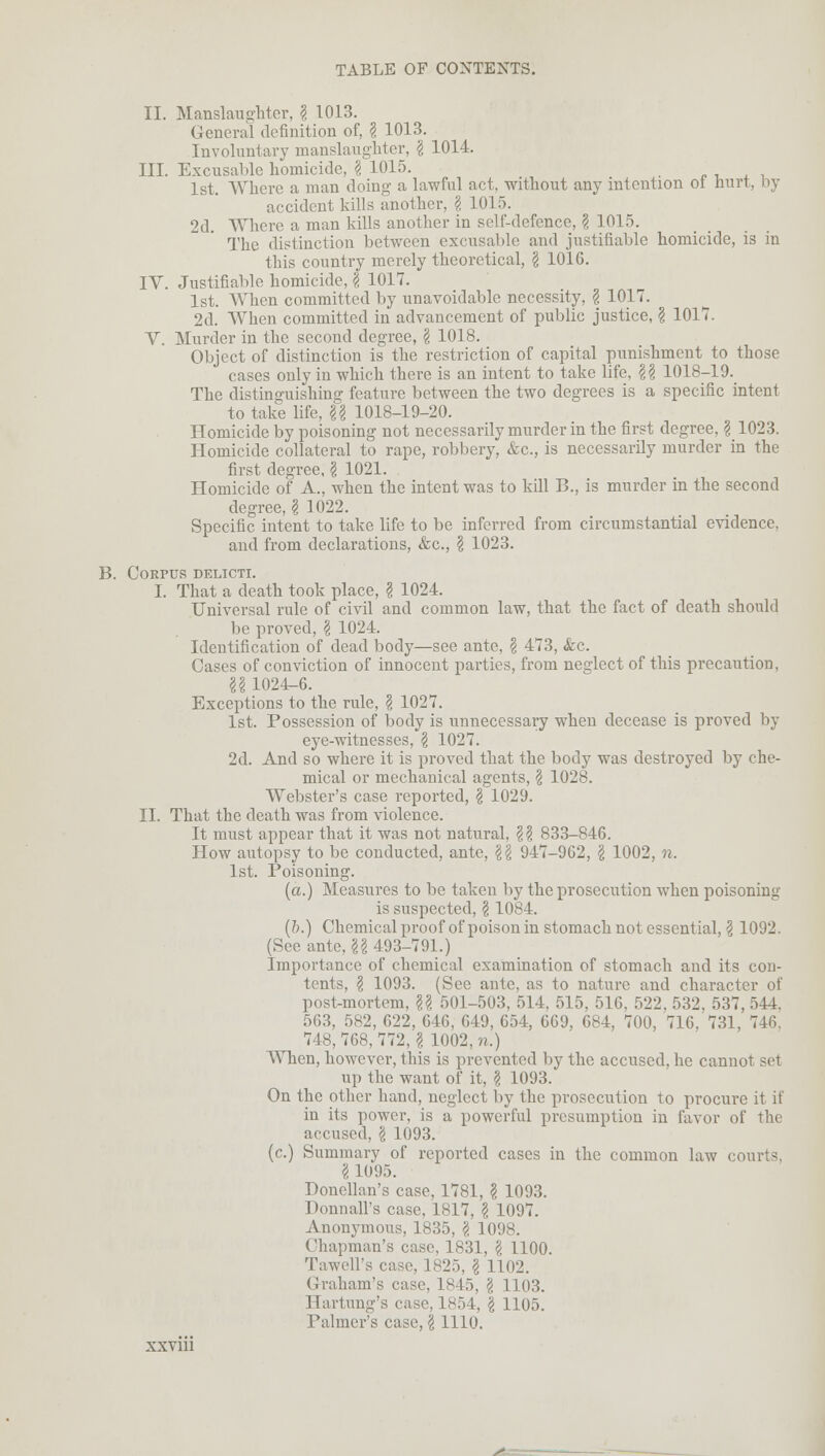 II. Manslaughter, g 1013. General definition of, § 1013. Involuntary manslaughter, I 1014. III. Excusable homicide, \ 1015. 1st. Where a man doing a lawful act, without any intention ol hurt, by accident kills another, § 1015. 2d. Where a man kills another in self-defence, ? 1015. The distinction between excusable and justifiable homicide, is in this country merely theoretical, \ 1016. IV. Justifiable homicide, \ 1017. 1st. When committed by unavoidable necessity, \ 1017. 2d. When committed in advancement of public justice, \ 1017. V. Murder in the second degree, \ 1018. Object of distinction is the restriction of capital punishment to those cases only in which there is an intent to take life, \\ 1018-19. The distinguishing feature between the two degrees is a specific intent to take life, \\ 1018-19-20. Homicide by poisoning not necessarily murder in the first degree, \ 1023. Homicide collateral to rape, robbery, &c, is necessarily murder in the first degree, \ 1021. Homicide of A., when the intent was to kill B., is murder in the second degree, \ 1022. Specific intent to take life to be inferred from circumstantial evidence, and from declarations, &c, \ 1023. B. Corpus delicti. I. That a death took place, I 1024. Universal rule of civil and common law, that the fact of death should be proved, \ 1024. Identification of dead body—see ante, § 473, &c. Cases of conviction of innocent parties, from neglect of this precaution, U 1024-6. Exceptions to the rule, I 1027. 1st. Possession of body is unnecessary when decease is proved by eye-witnesses, $ 1027. 2d. And so where it is proved that the body was destroyed by che- mical or mechanical agents, \ 1028. Webster's case reported, \ 1029. II. That the death was from violence. It must appear that it was not natural, \\ 833-846. How autopsy to be conducted, ante, §{j 947-962, \ 1002, n. 1st. Poisoning. (a.) Measures to be taken by the prosecution when poisoning is suspected, § 1084. (&.) Chemical proof of poison in stomach not essential, \ 1092. (See ante, U 493-791.) Importance of chemical examination of stomach and its con- tents, § 1093. (See ante, as to nature and character of post-mortem, U 501-503, 514, 515, 516, 522, 532, 537, 544. 563, 582, 622, 646, 649, 654, 669, 684, 700, 716, 731, 746, 748,768,772, g 1002, n.) When, however, this is prevented by the accused, he cannot set up the want of it, § 1093. On the other hand, neglect by the prosecution to procure it if in its power, is a powerful presumption in favor of the accused. \ 1093. (c.) Summary of reported cases in the common law courts. I 1095. Donellan's case, 1781, \ 1093. Donnall's case, 1817, \ 1097. Anonymous, 1835, \ 1098. Chapman's case, 1831, I 1100. Tawell's case, 1825, \ 1102. Graham's case, 1845, \ 1103. Hartung's case, 1854, \ 1105. Palmer's case, \ 1110.