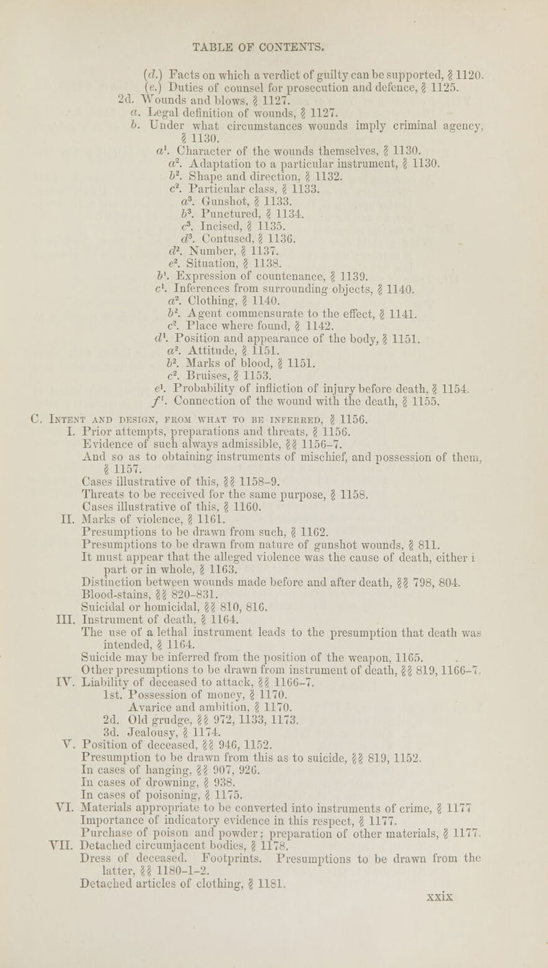 (d.) Facts on which a verdict of guilty can be supported, \ 1120. (e.) Duties of counsel for prosecution and defence, § 1125. 2d. Wounds and blows, I 1127. a. Legal definition of wounds, \ 1127. b. Under what circumstances wounds imply criminal agency, I 1130. a1. Character of the wounds themselves, \ 1130. a2. Adaptation to a particular instrument, \ 1130. b2. Shape and direction, \ 1132. c2. Particular class. \ 1133. a3. Gunshot, \ 1133. b3. Punctured, I 1134. c3. Incised, \ 1135. d3. Contused, \ 1136. d2. Number, \ 1137. c2. Situation, g 1138. 6'. Expression of countenance, \ 1139. c\ Inferences from surrounding objects, \ 1140. a2. Clothing, I 1140. 52. Agent commensurate to the effect, § 1141. c2. Place where found, § 1142. d1. Position and appearance of the body, \ 1151. a2. Attitude, g 1151. 52. Marks of blood, g 1151. c2. Bruises, § 1153. e1. Probability of infliction of injury before death, g 1154. /'. Connection of the wound with the death, g 1155. C. Intent and design, froji what to be inferred, g 1156. I. Prior attempts, preparations and threats, g 1156. Evidence of such always admissible, gg 1156-7. And so as to obtaining instruments of mischief, and possession of them, g 1157. Cases illustrative of this, gg 1158-9. Threats to be received for the same purpose, g 1158. Cases illustrative of this, \ 1160. II. Marks of violence, \ 1161. Presumptions to be drawn from such, \ 1162. Presumptions to be drawn from nature of gunshot wounds, \ 811. It must appear that the alleged violence was the cause of death, either i part or in whole, \ 1163. Distinction between wounds made before and after death, \\ 798, 804. Blood-stains, U 820-831. Suicidal or homicidal, \\ 810, 816. III. Instrument of death, \ 1164. The use of a lethal instrument leads to the presumption that death was intended, \ 1164. Suicide may be inferred from the position of the weapon, 1165. Other presumptions to be drawn from instrument of death, \\ 819,1166-7 IV. Liability of deceased to attack, \\ 1166-7. 1st. Possession of money, \ 1170. Avarice and ambition, \ 1170. 2d. Old grudge, \\ 972, 1133, 1173. 3d. Jealousy, \ 1174. V. Position of deceased, \\ 946, 1152. Presumption to be drawn from this as to suicide, \\ 819, 1152. In cases of hanging, \\ 907, 926. In cases of drowning, § 938. In cases of poisoning, \ 1175. VI. Materials appropriate to be converted into instruments of crime, § 1177 Importance of indicatory evidence in this respect, \ 1177. Purchase of poison and powder; preparation of other materials, § 1177. VII. Detached circumjacent bodies, § 117s. Dress of deceased. Footprints. Presumptions to be drawn from the latter, U 1180-1-2. Detached articles of clothing, I 1181. sxix