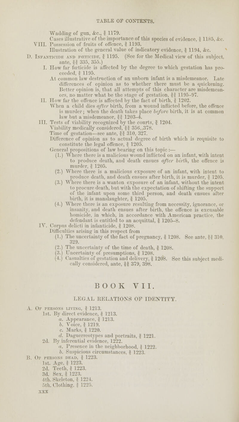 Wadding of gun, &c, § 1179. Cases illustrative of the importance of this species of evidence, § 1185. &c. VIII. Possession of fruits of offence, I 1193. Illustration of the general value of indicatory evidence, ? 1194, &c. I). Infanticide and fckticide, \ 1195. (See for the Medical view of this subject. ante, U 335, 355.) I. How far foeticide is affected by the degree to which gestation has pro- ceeded, \ 1195. At common law destruction of an unborn infant is a misdemeanor. Late differences of opinion as to whether there must be a quickening. Better opinion is, that all attempts of this character are misdemean- ors, no matter what be the stage of gestation, $\ 1195-97. II. How far the offence is affected by the fact of birth, \ 1202. AVhen a child dies after birth, from a wound inflicted before, the offence is murder; when the death takes place before birth, it is at common law but a misdemeanor, $\ 1203-4. III. Tests of viability recognized by the courts, § 1204. Viability medically considered, \\ 356,,378. Time of gestation—see ante, \\ 310, 327. Difference of opinion as to actual degree of birth which is requisite to constitute the legal offence, \ 1205. General propositions of law bearing on this topic :— (1.) Where there is a malicious wound inflicted on an infant, with intent to produce death, and death ensues after birth, the offence is murder, \ 1205. (2.) Where there is a malicious exposure of an infant, with intent to produce death, and death ensues after birth, it is murder, \ 1205. (3.) Where there is a wanton exposure of an infant, without the intent to procure death, but with the expectation of shifting the support of the infant upon some third person, and death ensues after birth, it is manslaughter, \ 1205. (4.) Where there is an exposure resulting from necessity, ignorance, or insanity, and death ensues after birth, the offence is excusable homicide, in which, in accordance with American practice, the defendant is entitled to an acquittal, \ 1205-8. IV. Corpus delicti in infanticide, \ 1208. Difficulties arising in this respect from (1.) The uncertainty of the fact of pregnancy, I 1208. See ante. \\ 310. 329. (2.) The uncertainty of the time of death, \ 1208. (3.) Uncertainty of presumptions, \ 1208. (4.) Casualties of gestation and delivery, § 1208. See this subject medi- cally considered, ante, \\ 379, 398. BOOK VII. LEGAL RELATIONS OF IDENTITY. A. Of persons living, \ 1213. 1st. By direct evidence, $ 1213. a. Appearance. \ 1213. b. Voice, I 1219. c. Marks, I 1220. (/. Daguerreotypes and portraits, § 1221. 2d. By inferential evidence, 1222. a. Presence in the neighborhood, \ 1222. b. Suspicious circumstances, \ 1223. B. Of persons dead, § 1223. 1st. Age, \ 1223. 2d. Teeth, \ 1223. 3d. Sex. \ 1223. 4th. Skeleton, \ 1224. 5th. Clothing. \ 1225.