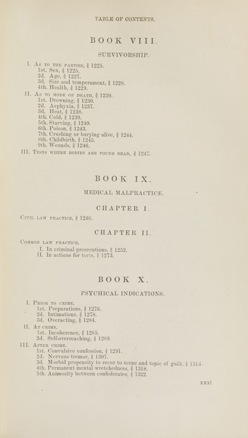 BOOK VIII SURVIVORSHIP. I. As TO THE PARTIES, g 12'>5 1st. Sex, g 1225. 2d. Age, g 1227. 3d. Size and temperament, g 1228. 4th. Health, g 1229. II. As TO MODE OF DEATH, g 1230. 1st. Drowning, g 1230. 2d. Asphyxia, g 1237. 3d. Heat, g 1238. 4th. Cold, g 1239. 5th. Starving, g 1240. 6th. Poison, g 1243. 7th. Crushing or burying alive, § 1244 8th. Childbirth, g 1245. 9th. Wounds, g 1246. III. Tests where bodies are found dead, g 1247. BOOK IX. MEDICAL MALPRACTICE. CHAPTER I. Civil law practice, g 1248. CHAPTER II. Common law practice. I. In criminal prosecutions, g 1252. II. In actions for torts, g 1273. BOOK X. PSYCHICAL INDICATIONS. I. Prior to crime. 1st. Preparations, g 1276. 2d. Intimations, g 1278. 3d. Overacting, g 1284. II. At crime. 1st. Incoherence, g 1285. 2d. Self-overreaching, g 1289. III. After crime. 1st. Convulsive confession, g 1291. 2d. Nervous tremor, g 1307. 3d. Morbid propensity to recur to scene and topic of guilt, g 1314. 4th. Permanent mental wretchedness, g 1318. 5th. Animosity between confederates, g 1322.