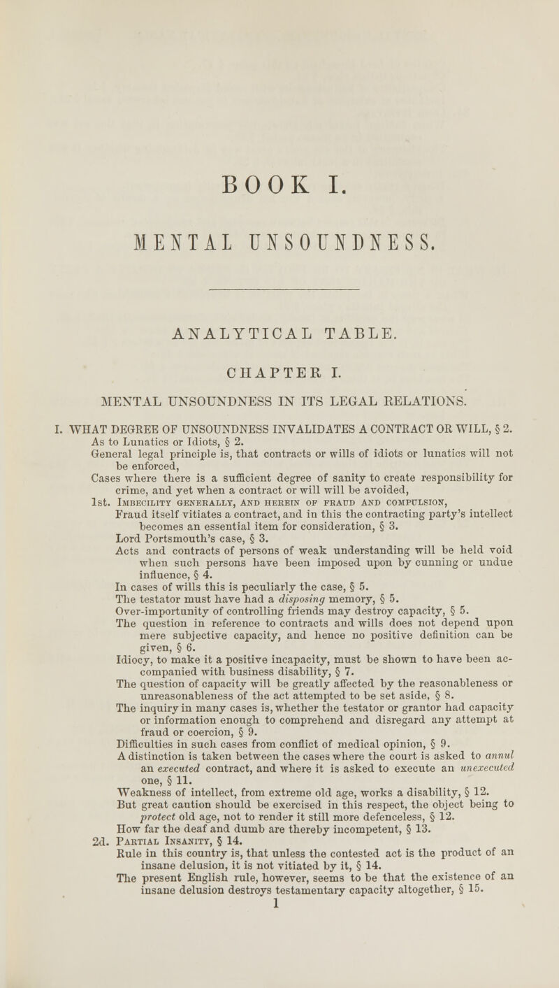 MENTAL UNSOUNDNESS. ANALYTICAL TABLE. CHAPTER I. MENTAL UNSOUNDNESS IN ITS LEGAL RELATIONS. I. WHAT DEGREE OF UNSOUNDNESS INVALIDATES A CONTRACT OR WILL, § 2. As to Lunatics or Idiots, § 2. General legal principle is, that contracts or wills of idiots or lunatics will not be enforced, Cases where there is a sufficient degree of sanity to create responsibility for crime, and yet when a contract or will will be avoided, 1st. Imbecility generally, and herein of fraud and compulsion, Fraud itself vitiates a contract, and in this the contracting party's intellect becomes an essential item for consideration, § 3. Lord Portsmouth's case, § 3. Acts and contracts of persons of weak understanding will be held void when such persons have been imposed upon by cunning or undue influence, § 4. In cases of wills this is peculiarly the case, § 5. The testator must have had a disposing memory, § 5. Over-importunity of controlling friends may destroy capacity, § 5. The question in reference to contracts and wills does not depend upon mere subjective capacity, and hence no positive definition can be given, § 6. Idiocy, to make it a positive incapacity, must be shown to have been ac- companied with business disability, § 7. The question of capacity will be greatly affected by the reasonableness or unreasonableness of the act attempted to be set aside, § 8. The inquiry in many cases is, whether the testator or grantor had capacity or information enough to comprehend and disregard any attempt at fraud or coercion, § 9. Difficulties in such cases from conflict of medical opinion, § 9. A distinction is taken between the cases where the court is asked to annul an executed contract, and where it is asked to execute an unexecuted one, § 11. Weakness of intellect, from extreme old age, works a disability, § 12. But great caution should be exercised in this respect, the object being to protect old age, not to render it still more defenceless, § 12. How far the deaf and dumb are thereby incompetent, § 13. 2d. Partial Insanity, § 14. Rule in this country is, that unless the contested act is the product of an insane delusion, it is not vitiated by it, § 14. The present English rule, however, seems to be that the existence of an insane delusion destroys testamentary capacity altogether, § 15. 1