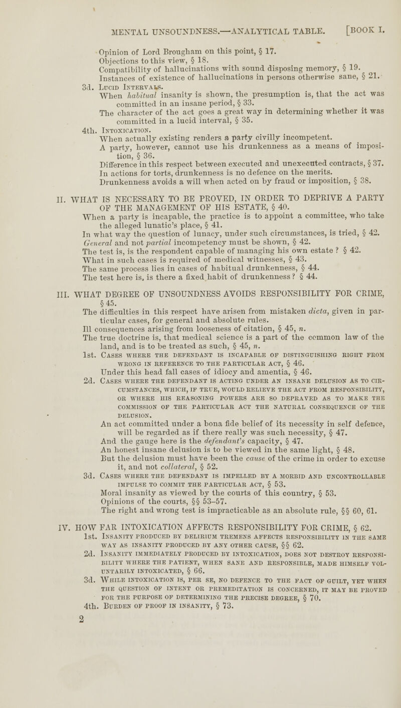 Opinion of Lord Brougham on this point, § 17. Objections to this view, § 18. Compatibility of hallucinations with sound disposing memory, § 19. Instances of existence of hallucinations in persons otherwise sane, § 21. 3d. Lucid Intervals. When habitual insanity is shown, the presumption is, that the act was committed in an insane period, § 33. The character of the act goes a great way in determining whether it was committed in a lucid interval, § 35. 4th. Intoxication. When actually existing renders a party civilly incompetent. A party, however, cannot use his drunkenness as a means of imposi- tion, § 36. Difference in this respect between executed and unexecuted contracts, § 37. In actions for torts, drunkenness is no defence on the merits. Drunkenness avoids a will when acted on by fraud or imposition, § 38. II. WHAT IS NECESSARY TO BE PROVED, IN ORDER TO DEPRIVE A PARTY OF THE MANAGEMENT OF HIS ESTATE, § 40. When a party is incapable, the practice is to appoint a committee, who take the alleged lunatic's place, § 41. In what way the question of lunacy, under such circumstances, is tried, § 42. General and not partial incompetency must be shown, § 42. The test is, is the respondent capable of managing his own estate ? § 42. What in such cases is required of medical witnesses, § 43. The same process lies in cases of habitual drunkenness, § 44. The test here is, is there a fixed habit of drunkenness? § 44. III. WHAT DEGREE OF UNSOUNDNESS AVOIDS RESPONSIBILITY FOR CRIME, §45. The difficulties in this respect have arisen from mistaken dicta, given in par- ticular cases, for general and absolute rules. Ill consequences arising from looseness of citation, § 45, n. The true doctrine is, that medical science is a part of the common law of the land, and is to be treated as such, § 45, n. 1st. Cases where the defendant is incapable of distinguishing right from WRONG IN REFERENCE TO THE PARTICULAR ACT, § 46. Under this head fall cases of idiocy and amentia, § 46. 2d. Cases where the defendant is acting under an insane delusion as to cir- cumstances, WHICH, IF TRUE, WOULD RELIEVE THE ACT FROM RESPONSIBILITY, OR WHERE HIS REASONING POWERS ARE SO DEPRAVED AS TO MAKE THE COMMISSION OF THE PARTICULAR ACT THE NATURAL CONSEQUENCE OF THE DELUSION. An act committed under a bona fide belief of its necessity in self defence, will be regarded as if there really was such necessity, § 47. And the gauge here is the defendant's capacity, § 47. An honest insane delusion is to be viewed in the same light, § 48. But the delusion must have been the cause of the crime in order to excuse it, and not collateral, § 52. 3d. Cases where the defendant is impelled by a morbid and uncontrollable IMPULSE TO COMMIT THE PARTICULAR ACT, § 53. Moral insanity as viewed by the courts of this country, § 53. Opinions of the courts, §§ 53-57. The right and wrong test is impracticable as an absolute rule, §§ 60, 61. IV. HOW FAR INTOXICATION AFFECTS RESPONSIBILITY FOR CRIME, § 62. 1st. Insanity produced by delirium tremens affects responsibility in the same WAY AS INSANITY PRODUCED BY ANY OTHER CAUSE, §§ 62. 2d. Insanity immediately produced by intoxication, does not destroy responsi- bility WHERE THE PATIENT, WHEN SANE AND RESPONSIBLE, MADE HIMSELF VOL- UNTARILY intoxicated, § 66. 3d. While intoxication is, per se, no defence to the fact of guilt, yet when THE QUESTION OF INTENT OR PREMEDITATION IS CONCERNED, IT MAY BE PROVED FOR THE PURPOSE OF DETERMINING THE PRECISE DEGREE, § 70. 4th. Burden of proof in insanity, § 73.