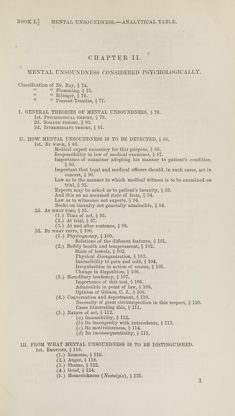 CHAPTER II. MENTAL UNSOUNDNESS CONSIDERED PSYCHOLOGICALLY. Classification of Dr. Ray, § 74. Flemming, § 75. Ellinger, § 76. Present Treatise, § 77. I. GENERAL THEORIES OF MENTAL UNSOUNDNESS, § 78. 1st. Psychological theory, § 79. 2d. Somatic theory, § 80. 3d. Intermediate theory, § 81. II. HOW MENTAL UNSOUNDNESS IS TO BE DETECTED, § 86. 1st. By whom, § 86. Medical expert necessary for this purpose, § 86. Responsibility in law of medical examiner, § 87. Importance of examiner adopting his manner to patient's condition, §90. Important that legal and medical officers should, in such cases, act in concert, § 90. Law as to the manner in which medical witness is to be examined on trial, § 92. Experts may be asked as to patient's insanity, § 93. And this on an assumed state of facts, § 94. Law as to witnesses not experts, § 94. Books on insanity not generally admissible, \ 94. 2d. At what time, § 95. (1.) Time of act, § 95. (2.) At trial, § 97. (3.) At and after sentence, § 98. 3d. By what tests, § 100. (1.) Physiognomy, § 100. Relations of the different features, § 101. (2.) Bodily health and temperament, § 102. State of bowels, § 102. Physical disorganization, § 103. Insensibility to pain and cold, § 104. Irregularities in action of senses, § 105. Change in disposition, § 106. . (3.) Hereditary tendency, § 107. Importance of this test, § 108. Admissible in point of law, § 108. Opinion of Gibson, C. J., § 108. (4.) Conversation and deportment, § 110. Necessity of great circumspection in this respect, § 110. Cases illustrating this, § 111. (5.) Nature of act, § 112. (a) Insensibility, § 112. (6) Its incongruity with antecedents, § 113. (c) Its motivelessness, § 114. (d) Its inconsequentiality, § 115. III. FROM WHAT MENTAL UNSOUNDNESS IS TO BE DISTINGUISHED. 1st. Emotions, § 116. (1.) Remorse, § 116. (2.) Anger, § 118. (3.) Shame, § 122. (4.) Grief, § 124. (5.) Homesickness (Nostalgia), § 125.