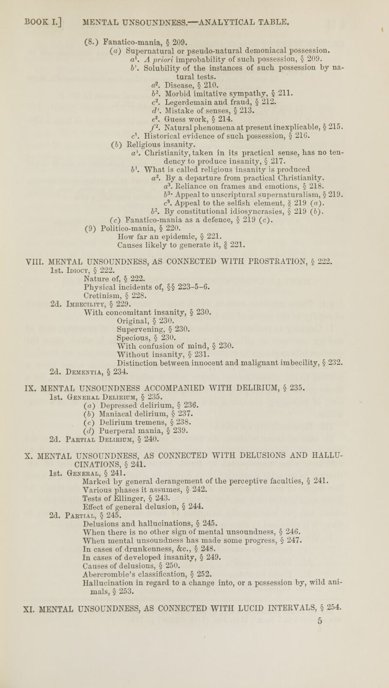 (8.) Fanatico-mania, § 209. (a) Supernatural or pseudo-natural demoniacal possession. a1. A priori improbability of such possession, § 209. b'. Solubility of the instances of sucb possession by na- tural tests. a2. Disease, § 210. b2. Morbid imitative sympathy, § 211. c2. Legerdemain and fraud, § 212. d'. Mistake of senses, § 213. e2. Guess work, § 214. p. Natural phenomena at present inexplicable, §215. c\ Historical evidence of such possession, § 216. (6) Religious insanity. a'. Christianity, taken in its practical sense, has no ten- dency to produce insanity, § 217. b\ What is called religious insanity is produced a2. By a departure from practical Christianity. a3. Reliance on frames and emotions, § 218. b3. Appeal to unscriptural supernaturalism, § 219. c3. Appeal to the selfish element, $ 219 («). b2. By constitutional idiosyncrasies, § 219 (6). (c) Fanatico-mania as a defence, § 219 (c). (9) Politico-mania, § 220. How far an epidemic, § 221. Causes likely to generate it, \ 221. VIII. MENTAL UNSOUNDNESS, AS CONNECTED WITH PROSTRATION, § 222. 1st. Idiocy, § 222. Nature of, § 222. Physical incidents of, §§ 223-5-6. Cretinism, § 228. 2d. Imbecility, § 229. With concomitant insanity, § 230. Original, § 230. Supervening, § 230. Specious, § 230. With confusion of mind, § 230. Without insanity, § 231. Distinction between innocent and malignant imbecility, § 232. 2d. Dementia, § 234. IX. MENTAL UNSOUNDNESS ACCOMPANIED WITH DELIRIUM, § 235. 1st. General Delirium, § 235. (a) Depressed delirium, § 236. (6) Maniacal delirium, § 237. (c) Delirium tremens, § 238. (d) Puerperal mania, § 239. 2d. Partial Delirium, § 240. X. MENTAL UNSOUNDNESS, AS CONNECTED WITH DELUSIONS AND HALLU- CINATIONS, § 241. 1st. General, § 241. Marked by general derangement of the perceptive faculties, § 241. Various phases it assumes, § 242. Tests of Ellinger, § 243. Effect of general delusion, § 244. 2d. Partial, § 245. Delusions and hallucinations, § 245. When there is no other sign of mental unsoundness, § 246. When mental unsoundness has made some progress, § 247. In cases of drunkenness, &c, § 248. In cases of developed insanity, § 249. Causes of delusions, § 250. Abercrombie's classification, § 252. Hallucination in regard to a change into, or a possession by, wild ani- mals, § 253. XI. MENTAL UNSOUNDNESS, AS CONNECTED WITH LUCID INTERVALS, § 254.