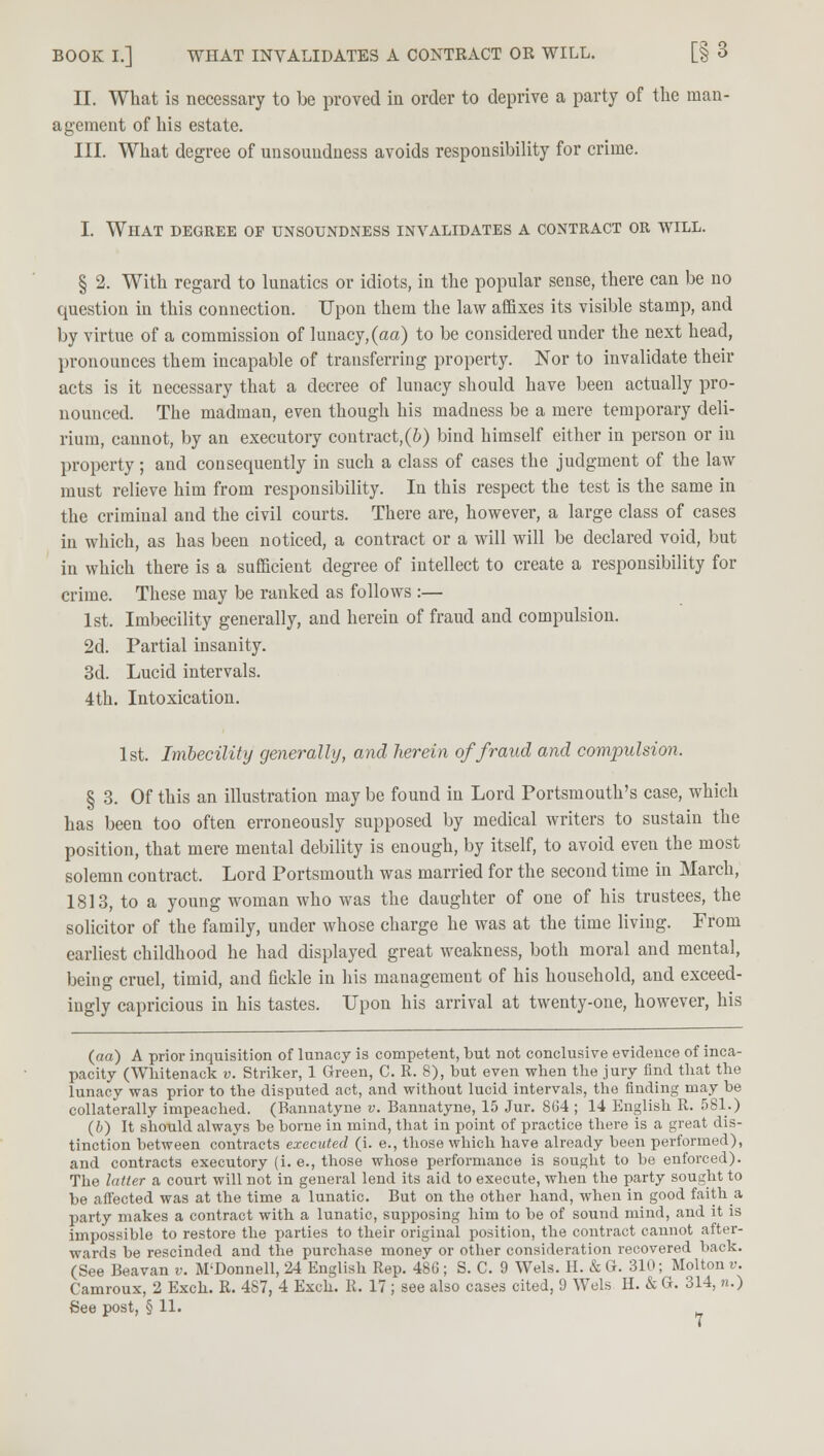 BOOK I.] WHAT INVALIDATES A CONTRACT OR WILL. [§ 3 II. What is necessary to be proved in order to deprive a party of the man- agement of his estate. III. What degree of unsoundness avoids responsibility for crime. I. What degree of unsoundness invalidates a contract or will. § 2. With regard to lunatics or idiots, in the popular sense, there can be no question in this connection. Upon them the law affixes its visible stamp, and by virtue of a commission of lunacy,(aa) to be considered under the next head, pronounces them incapable of transferring property. Nor to invalidate their acts is it necessary that a decree of lunacy should have been actually pro- nounced. The madman, even though his madness be a mere temporary deli- rium, cannot, by an executory contract,(6) bind himself either in person or in property; and consequently in such a class of cases the judgment of the law must relieve him from responsibility. In this respect the test is the same in the criminal and the civil courts. There are, however, a large class of cases in which, as has been noticed, a contract or a will will be declared void, but in which there is a sufficient degree of intellect to create a responsibility for crime. These may be ranked as follows :— 1st. Imbecility generally, and herein of fraud and compulsion. 2d. Partial insanity. 3d. Lucid intervals. 4th. Intoxication. 1st. Imbecility generally, and herein of fraud and compulsion. § 3. Of this an illustration may be found in Lord Portsmouth's case, which has been too often erroneously supposed by medical writers to sustain the position, that mere mental debility is enough, by itself, to avoid even the most solemn contract. Lord Portsmouth was married for the second time in March, 1813, to a young woman who was the daughter of one of his trustees, the solicitor of the family, under whose charge he was at the time living. From earliest childhood he had displayed great weakness, both moral and mental, being cruel, timid, and fickle in his management of his household, and exceed- ingly capricious in his tastes. Upon his arrival at twenty-one, however, his (aa) A prior inquisition of lunacy is competent, but not conclusive evidence of inca- pacity (Whitenack v. Striker, 1 Green, C. R. 8), but even when the jury find that the lunacy was prior to the disputed act, and without lucid intervals, the finding may be collaterally impeached. (Rannatyne v. Bannatyne, 15 Jur. 804 ; 14 English R. 581.) (b) It should always be borne in mind, that in point of practice there is a great dis- tinction between contracts executed (i. e., those which have already been performed), and contracts executory (i.e., those whose performance is sought to be enforced). The latter a court will not in general lend its aid to execute, when the party sought to be affected was at the time a lunatic. But on the other hand, when in good faith a party makes a contract with a lunatic, supposing him to be of sound mind, and it is impossible to restore the parties to their original position, the contract cannot after- wards be rescinded and the purchase money or other consideration recovered back. (See Beavan v. M'Donnell, 24 English Rep. 48G ; S. C. 9 Wels. H. & G. 310; Molton v. Camroux, 2 Exch. R. 487, 4 Exch. R. 17; see also cases cited, 9 Wels H. & G. 314, n.)