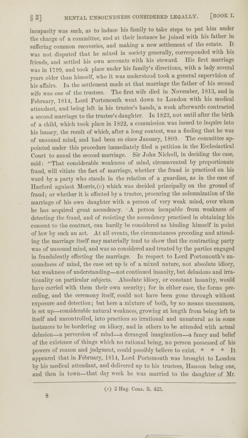 incapacity was such, as to induce his family to take steps to put him under the charge of a committee, and at their instance he joined with his father in suffering common recoveries, and making a new settlement of the estate. It was not disputed that he mixed in society generally, corresponded wift his friends, and settled his own accounts with his steward. His first marriage was in 1799, and took place under his family's directions, with a lady several years older than himself, who it was understood took a general supervision of his affairs. In the settlement made at that marriage the father of his second wife was one of the trustees. The first wife died in November, 1813, and in February, 1814, Lord Portsmouth went down to London with his medical attendant, and being left in his trustee's hands, a week afterwards contracted a second marriage to the trustee's daughter. In 1823, not until after the birth of a child, which took place in 1822, a commission was issued to inquire into his lunacy, the result of which, after a long contest, was a finding that he was of unsound mind, and had been so since January, 1809. The committee ap- pointed under this procedure immediately filed a petition in the Ecclesiastical Court to annul the second marriage. Sir John Nicholl, in deciding the case, said: That considerable weakness of mind, circumvented by proportionate fraud, will vitiate the fact of marriage, whether the fraud is practised on his ward by a party who stands in the relation of a guardian, as in the case of Harford against Morris, (c) which was decided principally on the ground of fraud; or whether it is effected by a trustee, procuring the solemnization of the marriage of his own daughter with a person of very weak mind, over whom he has acquired great ascendency. A person incapable from weakness of detecting the fraud, and of resisting the ascendency practised in obtaining his consent to the contract, can hardly be considered as binding himself in point of law by such an act. At all events, the circumstances preceding and attend- ing the marriage itself may materially tend to show that the contracting party was of unsound mind, and was so considered and treated by the parties engaged in fraudulently effecting the marriage. In respect to Lord Portsmouth's un- soundness of mind, the case set up is of a mixed nature, not absolute idiocy, but weakness of understanding—not continued insanity, but delusions and irra- tionality on particular subjects. Absolute idiocy, or constant insanity, would have carried with them their own security; for in either case, the forms pre- ceding, and the ceremony itself, could not have been gone through without exposure and detection; but here a mixture of both, by no means uncommon, is set up—considerable natural weakness, growing at length from being left to itself and uncontrolled, into practices so irrational and unnatural as in some instances to be bordering on idiocy, and in others to be attended with actual delusion—a perversion of mind—a deranged imagination—a fancy and belief of the existence of things which no rational being, no person possessed of his powers of reason and judgment, could possibly believe to exist. * * * It appeared that in February, 1814, Lord Portsmouth was brought to London by his medical attendant, and delivered up to his trustees, Hanson being one, and then in town—that day week he was married to the daughter of Mr.