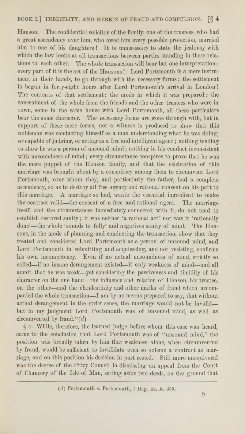 Hanson. The confidential solicitor of the family, one of the trustees, who had a great ascendency over him, who owed him every possible protection, married him to one of his daughters! It is unnecessary to state the jealousy with which the law looks at all transactions between parties standing in these rela- tions to each other. The whole transaction will bear but one interpretation : every part of it is the act of the Hansons! Lord Portsmouth is a mere instru- ment in their hands, to go through with the necessary forms; the settlement is begun in forty-eight hours after Lord Portsmouth's arrival in London ! The contents of that settlement; the mode in which it was prepared ; the concealment of the whole from the friends and the other trustees who were in town, some in the same house with Lord Portsmouth, all these particulars bear the same character. The necessary forms are gone through with, but in support of these mere forms, not a witness is produced to show that this nobleman was conducting himself as a man understanding what he was doing, or capable of judging, or acting as a free and intelligent agent; nothing tending to show he was a person of unsound mind ; nothing in his conduct inconsistent with unsoundness of mind; every circumstance conspires to prove that he was the mere puppet of the Hanson family, and that the celebration of this marriage was brought about by a conspiracy among them to circumvent Lord Portsmouth, over whom they, and particularly the father, had a complete ascendency, so as to destroy all free agency and rational consent on his part to this marriage. A marriage so had, wants the essential ingredient to make the contract valid—the consent of a free and rational agent. The marriage itself, and the circumstances immediately connected with it, do not tend to establish restored sanity; it was neither 'a rational act' nor was it 'rationally done'—the whole 'sounds to folly' and negatives sanity of mind. The Han- sons, in the mode of planning and conducting the transaction, show that they treated and considered Lord Portsmouth as a person of unsound mind, and Lord Portsmouth in submitting and acquiescing, and not resisting, confirms his own incompetency. Even if no actual unsoundness of mind, strictly so called—if no insane derangement existed—if only weakness of mind—and all admit that he was weak—yet considering the passiveness and timidity of his character on the one hand—the influence and relation of Hanson, his trustee, on the other—and the clandestinity and other marks of fraud which accom- panied the whole transaction—I am by no means prepared to say, that without actual derangement in the strict sense, the marriage would not be invalid— but in my judgment Lord Portsmouth was of unsound mind, as well as circumvented by fraud, (c?) § 4. While, therefore, the learned judge before whom this case was heard, came to the conclusion that Lord Portsmouth was of unsound mind, the position was broadly taken by him that weakness alone, when circumvented by fraud, would be sufficient to invalidate even so solemn a contract as mar- riage, and on this position his decision in part rested. Still more unequivocal was the decree of the Privy Council in dismissing an appeal from the Court of Chancery of the Isle of Man, setting aside two deeds, on the ground that ((7) Portsmouth v. Portsmouth, 1 Hag. Ec. R. 355.