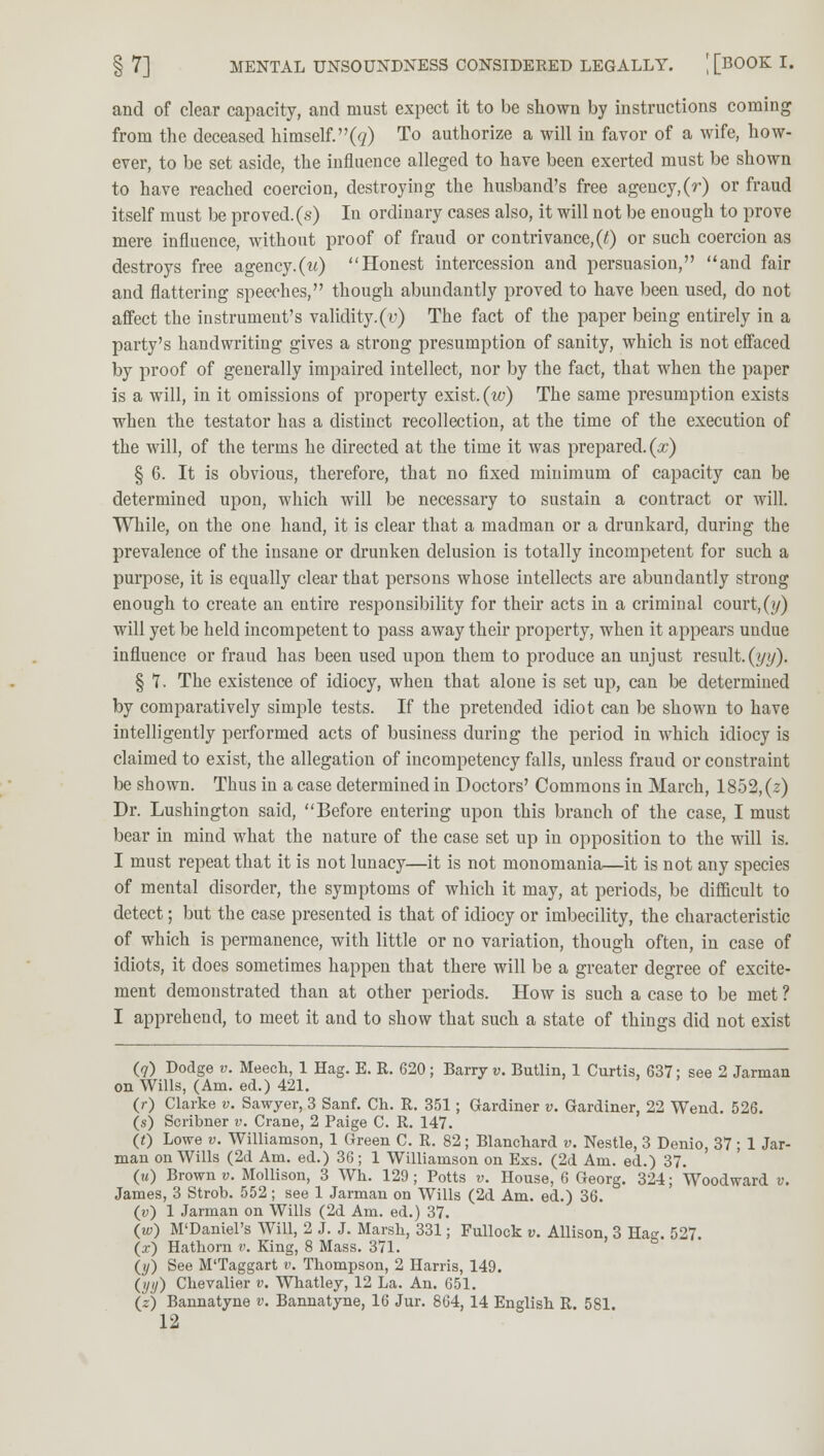 and of clear capacity, and must expect it to be shown by instructions coming from the deceased himself.^) To authorize a will in favor of a wife, how- ever, to be set aside, the influence alleged to have been exerted must be shown to have reached coercion, destroying the husband's free agency, (r) or fraud itself must be proved, (s) In ordinary cases also, it will not be enough to prove mere influence, without proof of fraud or contrivance,(t) or such coercion as destroys free agency, (w) Honest intercession and persuasion, and fair and flattering speeches, though abundantly proved to have been used, do not affect the instrument's validity.(y) The fact of the paper being entirely in a party's handwriting gives a strong presumption of sanity, which is not effaced by proof of generally impaired intellect, nor by the fact, that when the paper is a will, in it omissions of property exist, (w) The same presumption exists when the testator has a distinct recollection, at the time of the execution of the will, of the terms he directed at the time it was prepared, (x) § 6. It is obvious, therefore, that no fixed minimum of capacity can be determined upon, which will be necessary to sustain a contract or will. While, on the one hand, it is clear that a madman or a drunkard, during the prevalence of the insane or drunken delusion is totally incompetent for such a purpose, it is equally clear that persons whose intellects are abundantly strong enough to create an entire responsibility for their acts in a criminal court,(y) will yet be held incompetent to pass away their property, when it appears undue influence or fraud has been used upon them to produce an unjust result, (yy). § 7. The existence of idiocy, when that alone is set up, can be determined by comparatively simple tests. If the pretended idiot can be shown to have intelligently performed acts of business during the period in which idiocy is claimed to exist, the allegation of incompetency falls, unless fraud or constraint be shown. Thus in a case determined in Doctors' Commons in March, 1852,(2) Dr. Lushington said, Before entering upon this branch of the case, I must bear in mind what the nature of the case set up in opposition to the will is. I must repeat that it is not lunacy—it is not monomania—it is not any species of mental disorder, the symptoms of which it may, at periods, be difficult to detect; but the case presented is that of idiocy or imbecility, the characteristic of which is permanence, with little or no variation, though often, in case of idiots, it does sometimes happen that there will be a greater degree of excite- ment demonstrated than at other periods. How is such a case to be met ? I apprehend, to meet it and to show that such a state of things did not exist (7) Dodge v. Meech, 1 Hag. E. R. 620; Barry v. Butlin, 1 Curtis, 637; see 2 Jarman on Wills, (Am. ed.) 421. (r) Clarke v. Sawyer, 3 Sanf. Ch. R. 351; Gardiner v. Gardiner, 22 Wend. 526. (s) Scribner v. Crane, 2 Paige C. R. 147. (0 Lowe v. Williamson, 1 Green C. R. 82; Blanchard v. Nestle, 3 Denio, 37; 1 Jar- man on Wills (2d Am. ed.) 36 ; 1 Williamson on Exs. (2d Am. ed.) 37. (m) Brown y. Mollison, 3 Wh. 129; Potts v. House, 6 Georg. 324; Woodward v. James, 3 Strob. 552; see 1 Jarman on Wills (2d Am. ed.) 36. (y) 1 Jarman on Wills (2d Am. ed.) 37. (w) M'Daniel's Will, 2 J. J. Marsh, 331; Fullock v. Allison, 3 Hag. 527. (*) Hathorn v. King, 8 Mass. 371. (y) See M'Taggart v. Thompson, 2 Harris, 149. (ijy) Chevalier v. Whatley, 12 La. An. 651. (z) Bannatyne v. Bannatyne, 16 Jur. 864, 14 English R. 581.