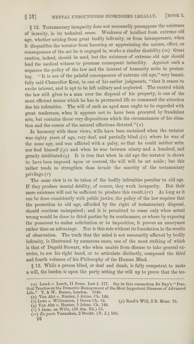 § 12. Testamentary incapacity does not necessarily presuppose the existence of insanity, in its technical sense. Weakness of intellect from extreme old age, whether arising from great bodily infirmity, or from intemperance, when it disqualifies the testator from knowing or appreciating the nature, effect, or consequences of the act he is engaged in, works a similar disability, (m) Great caution, indeed, should be used, lest the existence of extreme old age should lead the medical witness to presume consequent imbecility. Against such a sequence the policy of the law and the interest of humanity unite in protest- ing.  It is one of the painful consequences of extreme old age, very beauti- fully said Chancellor Kent, in one of his earlier judgments, that it ceases to excite interest, and is apt to be left solitary and neglected. The control which the law still gives to a man over the disposal of his property, is one of the most efficient means which he has in protracted life to command the attention due his infirmities. The will of such an aged man ought to be regarded with great tenderness, when it appears not to have been procured by fraudulent acts, but contains those very dispositions which the circumstances of his situa- tion and the course of the natural affections dictated.(n) In harmony with these views, wills have been sustained when the testator was eighty years of age, very deaf, and partially blind ;(o) where he was of the same age, and was afflicted with a palsy, so that he could neither write nor feed himself ;(p) and when he was between ninety and a hundred, and greatly debilitated.(q) It is true that when in old age the testator is shown to have been imposed upon or coerced, the will will be set aside; but this rather tends to strengthen than invade the sanctity of the testamentary privilege, (r) The same view is to be taken of the bodily infirmities peculiar to old age. If they produce mental debility, of course, they work incapacity. But their mere existence will not be sufficient to produce this result.(rr) As long as it can be done consistently with public justice, the policy of the law requires that the protection to old age, afforded by the right of testamentary disposal, should continue unimpaired; and it is permitted to cease only when actual wrong would be done to third parties by its continuance, or where by exposing the possessor to undue solicitation or to imposition, it proves an annoyance rather than an advantage. Nor is this rule without its foundation in the results of observation. The truth that the mind is not necessarily affected by bodily infirmity, is illustrated by numerous cases, one of the most striking of which is that of Dugald Stewart, who when unable from disease to take general ex- ercise, to use his right hand, or to articulate distinctly, composed the third and fourth volumes of his Philosophy of the Human Mind. § 13. While a person blind, or deaf and dumb, is fully competent to make a will, the burden is upon the party setting the will up to prove that the tes- (m) Leech v. Leech, 11 Penn. Law J. 177. See in this connection Dr Day's  Prac- tical Treatise on the Domestic Management of the Most Important Diseases of Advanced Life. T. & W. Boome, London. 1849. (n) Van Alst v. Hunter, 5 Johns. Ch. 148. (o) Lowe v. Williamson, 1 Green Ch. 82. (p) Reed's Will, 2 B. Monr. 79. (7) Van Alst v. Hunter, 5 Johns. Ch. 148. (r) 1 Jarm. on Wills, (2d Am. Ed.) 53. (rr) Ex parte Vanauken, 2 Stockt. (N. J.) 186.