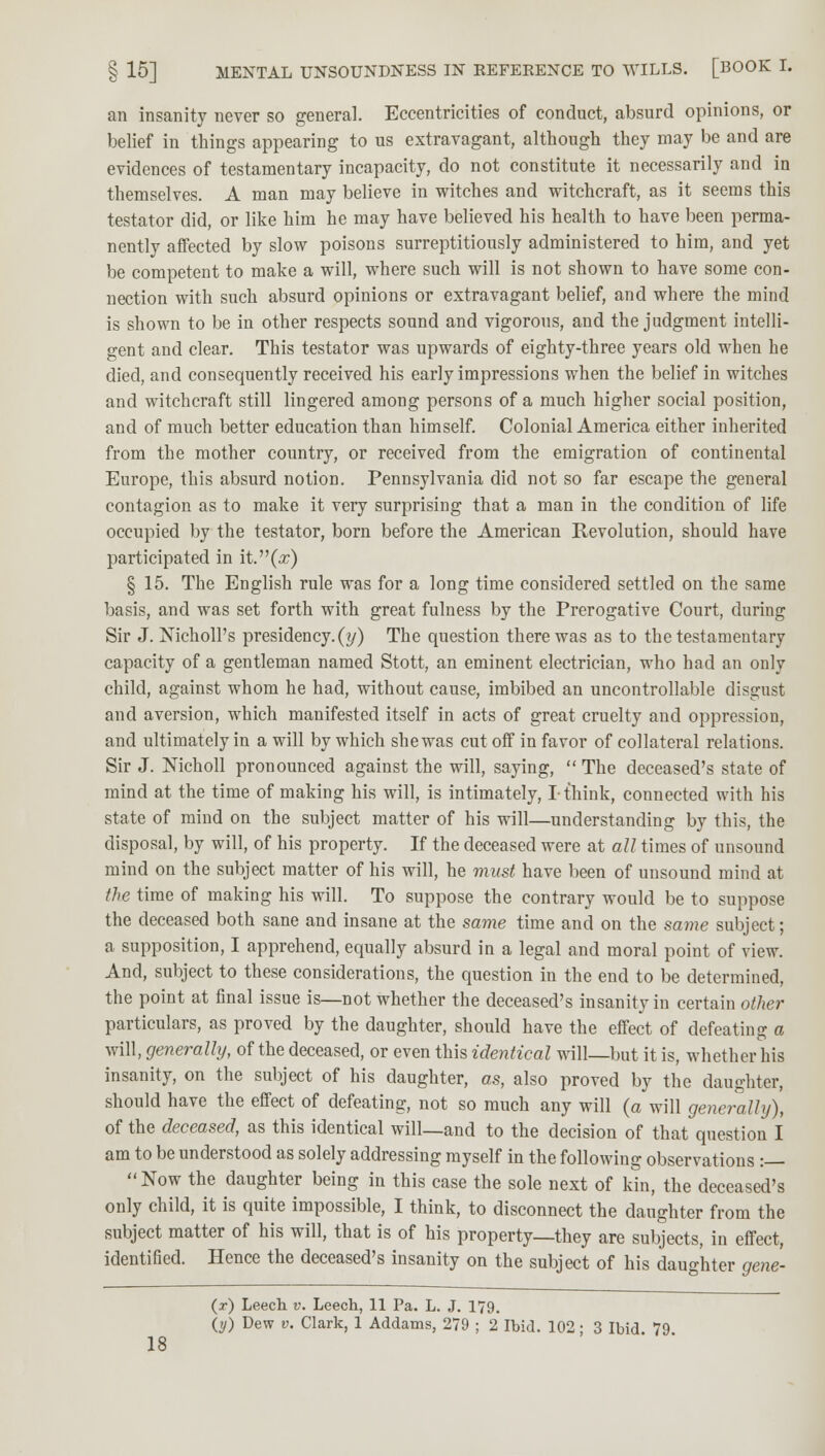 an insanity never so general. Eccentricities of conduct, absurd opinions, or belief in things appearing to us extravagant, although they may be and are evidences of testamentary incapacity, do not constitute it necessarily and in themselves. A man may believe in witches and witchcraft, as it seems this testator did, or like him he may have believed his health to have been perma- nently affected by slow poisons surreptitiously administered to him, and yet be competent to make a will, where such will is not shown to have some con- nection with such absurd opinions or extravagant belief, and where the mind is shown to be in other respects sound and vigorous, and the judgment intelli- gent and clear. This testator was upwards of eighty-three years old when he died, and consequently received his early impressions when the belief in witches and witchcraft still lingered among persons of a much higher social position, and of much better education than himself. Colonial America either inherited from the mother country, or received from the emigration of continental Europe, this absurd notion. Pennsylvania did not so far escape the general contagion as to make it very surprising that a man in the condition of life occupied by the testator, born before the American Revolution, should have participated in it.(a;) § 15. The English rule was for a long time considered settled on the same basis, and was set forth with great fulness by the Prerogative Court, during Sir J. Nicholl's presidency, (y) The question there was as to the testamentary capacity of a gentleman named Stott, an eminent electrician, who had an only child, against whom he had, without cause, imbibed an uncontrollable disgust and aversion, which manifested itself in acts of great cruelty and oppression, and ultimately in a will by which she was cut off in favor of collateral relations. Sir J. Nicholl pronounced against the will, saying, The deceased's state of mind at the time of making his will, is intimately, I think, connected with his state of mind on the subject matter of his will—understanding by this, the disposal, by will, of his property. If the deceased were at all times of unsound mind on the subject matter of his will, he must have been of unsound mind at the time of making his will. To suppose the contrary would be to suppose the deceased both sane and insane at the same time and on the same subject; a supposition, I apprehend, equally absurd in a legal and moral point of view. And, subject to these considerations, the question in the end to be determined, the point at final issue is—not whether the deceased's insanity in certain other particulars, as proved by the daughter, should have the effect of defeating a will, generally, of the deceased, or even this identical will—but it is, whether his insanity, on the subject of his daughter, as, also proved by the daughter, should have the effect of defeating, not so much any will (a will generally), of the deceased, as this identical will—and to the decision of that question I am to be understood as solely addressing myself in the following observations :— Now the daughter being in this case the sole next of kin, the deceased's only child, it is quite impossible, I think, to disconnect the daughter from the subject matter of his will, that is of his property—they are subjects, in effect, identified. Hence the deceased's insanity on the subject of his daughter gene- 18 (r) Leech v. Leech, 11 Pa. L. J. 179. (y) Dew v. Clark, 1 Addams, 279 ; 2 Ibid. 102; 3 Ibid. 79.
