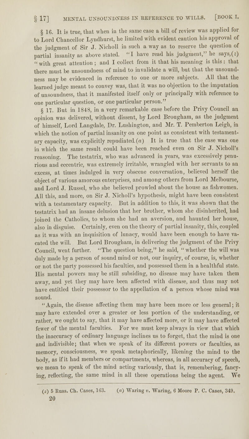 § 16. It is true, that when in the same case a bill of review was applied for to Lord Chancellor Lyndhurst, he limited with evident caution his approval of the judgment of Sir J. Nicholl in such a way as to reserve the question of partial insanity as above stated. I have read his judgment, he says,(z) with great attention ; and I collect from it that his meaning is this : that there must be unsoundness of mind to invalidate a will, but that the unsound- ness may be evidenced in reference to one or more subjects. All that the learned judge meant to convey was, that it was no objection to the imputation of unsoundness, that it manifested itself only or principally with reference to one particular question, or one particular person. § 17. But in 1848, in a very remarkable case before the Privy Council an opinion was delivered, without dissent, by Lord Brougham, as the judgment of himself, Lord Langdale, Dr. Lushington, and Mr. T. Pemberton Leigh, in which the notion of partial insanity on one point as consistent with testament- ary capacity, was explicitly repudiated, (a) It is true that the case was one in which the same result could have been reached even on Sir J. Nicholl's reasoning. The testatrix, who was advanced in years, was excessively penu- rious and eccentric, was extremely irritable, wrangled with her servants to an excess, at times indulged in very obscene conversation, believed herself the object of various amorous enterprises, and among others from Lord Melbourne, and Lord J. Russel, who she believed prowled about the house as fishwomen. All this, and more, on Sir J. Nicholl's hypothesis, might have been consistent with a testamentary capacity. But in addition to this, it was shown that the testatrix had an insane delusion that her brother, whom she disinherited, had joined the Catholics, to whom she had an aversion, and haunted her house, also in disguise. Certainly, even on the theory of partial insanity, this, coupled as it was with an inquisition of lunacy, would have been enough to have va- cated the will. But Lord Brougham, in delivering the judgment of the Privy Council, went further. The question being, he said, whether the will was duly made by a person of sound mind or not, our inquiry, of course, is, whether or not the party possessed his faculties, and possessed them in a healthful state. His mental powers may be still subsiding, no disease may have taken them away, and yet they may have been affected with disease, and thus may not have entitled their possessor to the appellation of a person whose mind was sound. Again, the disease affecting them may have been more or less general; it may have extended over a greater or less portion of the understanding, or rather, we ought to say, that it may have affected more, or it may have affected fewer of the mental faculties. For we must keep always in view that which the inaccuracy of ordinary language inclines us to forget, that the mind is one and indivisible; that when we speak of its different powers or faculties, as memory, consciousness, we speak metaphorically, likening the mind to the body, as if it had members or compartments, whereas, in all accuracy of speech, we mean to speak of the mind acting variously, that is, remembering, fancy- ing, reflecting, the same mind in all these operations being the agent. We (z) 5 Russ. Ch. Cases, 163. (a) Waring v. Waring, 6 Moore P. C. Cases, 349.