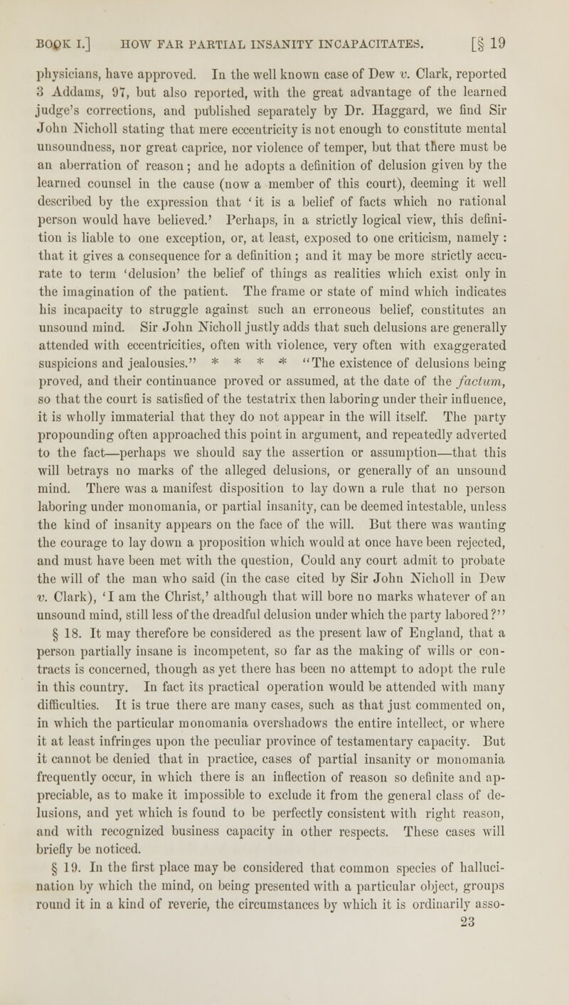 physicians, have approved. In the well known case of Dew v. Clark, reported 3 Addams, 91, but also reported, with the great advantage of the learned judge's corrections, and published separately by Dr. Haggard, we find Sir John Nicholl stating that mere eccentricity is not enough to constitute mental unsoundness, nor great caprice, nor violence of temper, but that there must be an aberration of reason; and he adopts a definition of delusion given by the learned counsel in the cause (now a member of this court), deeming it well described by the expression that ' it is a belief of facts which no rational person would have believed.' Perhaps, in a strictly logical view, this defini- tion is liable to one exception, or, at least, exposed to one criticism, namely : that it gives a consequence for a definition ; and it may be more strictly accu- rate to term 'delusion' the belief of things as realities which exist only in the imagination of the patient. The frame or state of mind which indicates his incapacity to struggle against such an erroneous belief, constitutes an unsound mind. Sir John Nicholl justly adds that such delusions are generally attended with eccentricities, often with violence, very often with exaggerated suspicions and jealousies. * * * * The existence of delusions being proved, and their continuance proved or assumed, at the date of the factum, so that the court is satisfied of the testatrix then laboring under their influence, it is wholly immaterial that they do not appear in the will itself. The party propounding often approached this point in argument, and repeatedly adverted to the fact—perhaps we should say the assertion or assumption—that this will betrays no marks of the alleged delusions, or generally of an unsound mind. There was a manifest disposition to lay down a rule that no person laboring under monomania, or partial insanity, can be deemed intestable, unless the kind of insanity appears on the face of the will. But there was wanting the courage to lay down a proposition which would at once have been rejected, and must have been met with the question, Could any court admit to probate the will of the man who said (in the case cited by Sir John Nicholl in Dew v. Clark), 'I am the Christ,' although that will bore no marks whatever of an unsound mind, still less of the dreadful delusion under which the party labored ? § 18. It may therefore be considered as the present law of England, that a person partially insane is incompetent, so far as the making of wills or con- tracts is concerned, though as yet there has been no attempt to adopt the rule in this country. In fact its practical operation would be attended with many difficulties. It is true there are many cases, such as that just commented on, in which the particular monomania overshadows the entire intellect, or where it at least infringes upon the peculiar province of testamentary capacity. But it cannot be denied that in practice, cases of partial insanity or monomania frequently occur, in which there is an inflection of reason so definite and ap- preciable, as to make it impossible to exclude it from the general class of de- lusions, and yet which is found to be perfectly consistent with right reason, and with recognized business capacity in other respects. These cases will briefly be noticed. § 19. In the first place may be considered that common species of halluci- nation by which the mind, on being presented with a particular object, groups round it in a kind of reverie, the circumstances by which it is ordinarily asso-