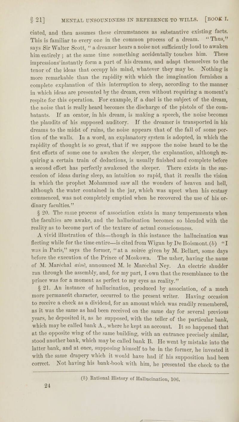 ciated, and then assumes these circumstances as substantive existing facts. This is familiar to every one in the common process of a dream.  Thus, says Sir Walter Scott,  a dreamer hears a noise not sufficiently loud to awaken him entirely ; at the same time something accidentally touches him. These impressions instantly form a part of his dreams, and adapt themselves to the tenor of the ideas that occupy his mind, whatever they may be. Nothing is more remarkable than the rapidity with which the imagination furnishes a complete explanation of this interruption to sleep, according to the manner in which ideas are presented by the dream, even without requiring a moment's respite for this operation. For example, if a duel is the subject of the dream, the noise that is really heard becomes the discharge of the pistols of the com- batants. If an orator, in his dream, is making a speech, the noise becomes the plaudits of his supposed auditory. If the dreamer is transported in his dreams to the midst of ruins, the noise appears that of the fall of some por- tion of the walls. In a word, an explanatory system is adopted, in which the rapidity of thought is so great, that if we suppose the noise heard to be the first efforts of some one to awaken the sleeper, the explanation, although re- quiring a certain train of deductions, is usually finished and complete before a second effort has perfectly awakened the sleeper. There exists in the suc- cession of ideas during sleep, an intuition so rapid, that it recalls the vision in which the prophet Mohammed saw all the wonders of heaven and hell, although the water contained in the jar, which was upset when his ecstasy commenced, was not completely emptied when he recovered the use of his or- dinary faculties. § 20. The same process of association exists in many temperaments when the faculties are awake, and the hallucination becomes so blended with the reality as to become part of the texture of actual consciousness. A vivid illustration of this—though in this instance the hallucination was fleeting while for the time entire—is cited from Wigan by Pe Boismont. (b)  I was in Paris, says the former, at a soiree given by M. Bellart, some days before the execution of the Prince of Moskowa. The usher, having the name of M. Marechal aine, announced M. le Marechal Ney. An electric shudder ran through the assembly, and, for my part, I own that the resemblance to the prince was for a moment as perfect to my eyes as reality. § 21. An instance of hallucination, produced by association, of a much more permanent character, occurred to the present writer. Having occasion to receive a check as a dividend, for an amount which was readily remembered, as it was the same as had been received on the same day for several previous years, he deposited it, as he supposed, with the teller of the particular bank, which may be called bank A., where he kept an account. It so happened that at the opposite wing of the same building, with an entrance precisely similar, stood another bank, which maybe called bank B. He went by mistake into the latter bank, and at once, supposing himself to be in the former, he invested it with the same drapery which it would have had if his supposition had been correct. Not having his bank-book with him, he presented the check to the (6) Rational History of Hallucination, 106.