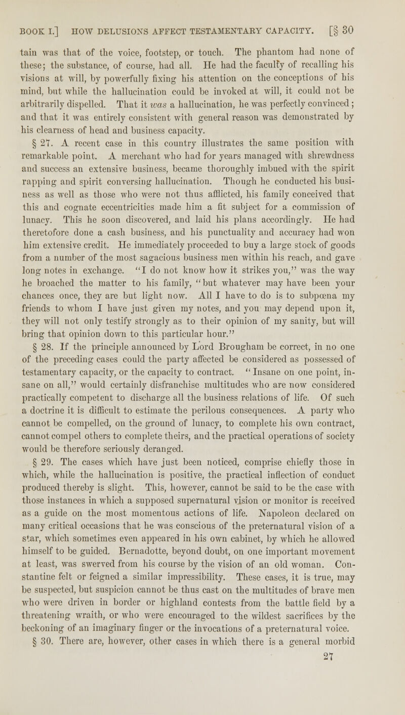 tain was that of the voice, footstep, or touch. The phantom had none of these; the substance, of course, had all. He had the faculty of recalling his visions at will, by powerfully fixing his attention on the conceptions of his mind, but while the hallucination could be invoked at will, it could not be arbitrarily dispelled. That it was a hallucination, he was perfectly convinced ; and that it was entirely consistent with general reason was demonstrated by his clearness of head and business capacity. § 21. A recent case in this country illustrates the same position with remarkable point. A merchant who had for years managed with shrewdness and success an extensive business, became thoroughly imbued with the spirit rapping and spirit conversing hallucination. Though he conducted his busi- ness as well as those who were not thus afflicted, his family conceived that this and cognate eccentricities made him a fit subject for a commission of lunacy. This he soon discovered, and laid his plans accordingly. He had theretofore done a cash business, and his punctuality and accuracy had won him extensive credit. He immediately proceeded to buy a large stock of goods from a number of the most sagacious business men within his reach, and gave long notes in exchange. I do not know how it strikes you, was the way he broached the matter to his family, but whatever may have been your chances once, they are but light now. All I have to do is to subpoena my friends to whom I have just given my notes, and you may depend upon it, they will not only testify strongly as to their opinion of my sanity, but will bring that opinion down to this particular hour. § 28. If the principle announced by Lord Brougham be correct, in no one of the preceding cases could the party affected be considered as possessed of testamentary capacity, or the capacity to contract.  Insane on one point, in- sane on all, would certainly disfranchise multitudes who are now considered practically competent to discharge all the business relations of life. Of such a doctrine it is difficult to estimate the perilous consequences. A party who cannot be compelled, on the ground of lunacy, to complete his own contract, cannot compel others to complete theirs, and the practical operations of society would be therefore seriously deranged. § 29. The cases which have just been noticed, comprise chiefly those in which, while the hallucination is positive, the practical inflection of conduct produced thereby is slight. This, however, cannot be said to be the case with those instances in which a supposed supernatural vision or monitor is received as a guide on the most momentous actions of life. Napoleon declared on many critical occasions that he was conscious of the preternatural vision of a star, which sometimes even appeared in his own cabinet, by which he allowed himself to be guided. Bernadotte, beyond doubt, on one important movement at least, was swerved from his course by the vision of an old woman. Con- stantine felt or feigned a similar impressibility. These cases, it is true, may be suspected, but suspicion cannot be thus cast on the multitudes of brave men who were driven in border or highland contests from the battle field by a threatening wraith, or who were encouraged to the wildest sacrifices by the beckoning of an imaginary finger or the invocations of a preternatural voice. § 30. There are, however, other cases in which there is a general morbid