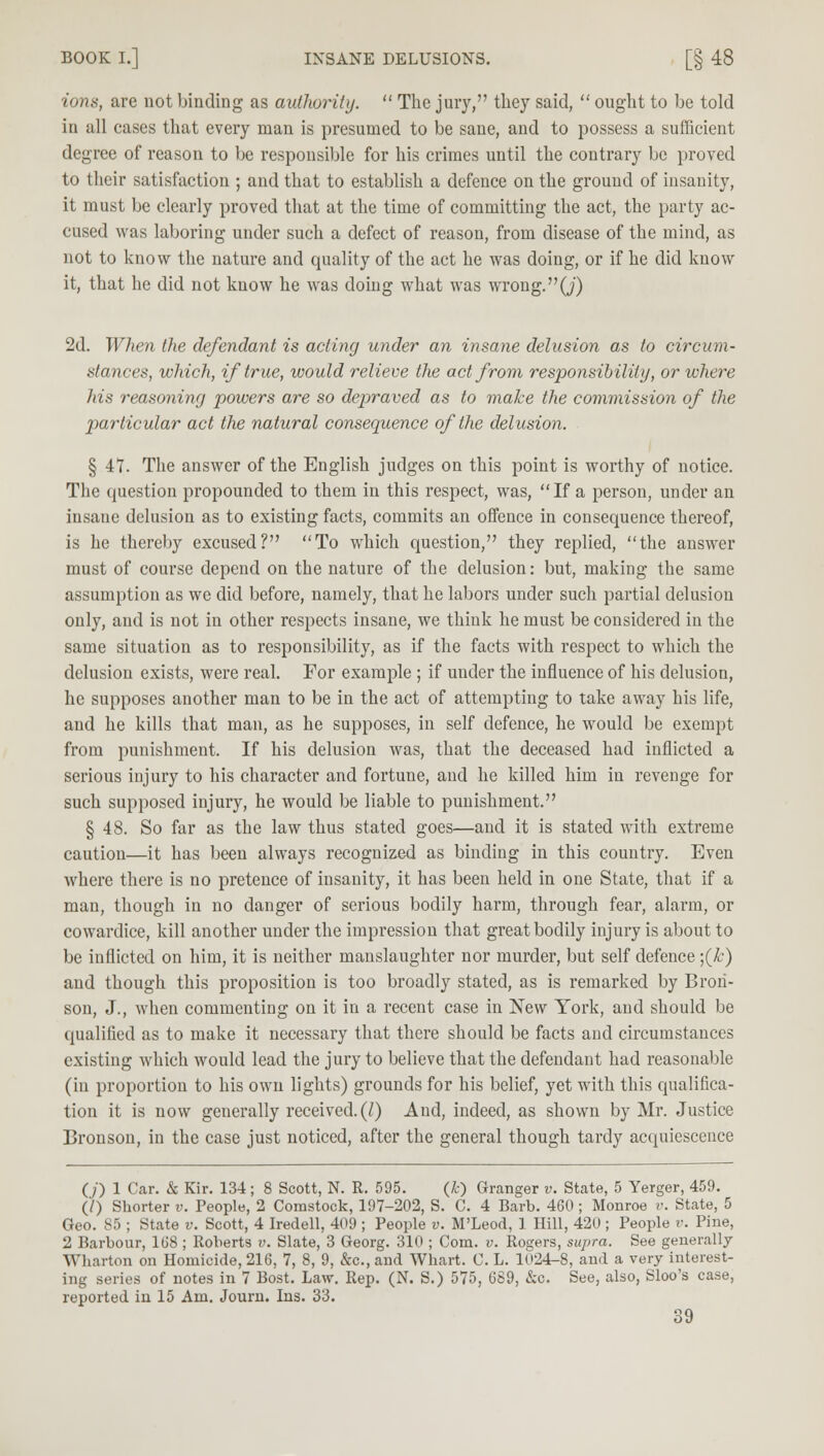 ions, are not binding as authority.  The juiy, they said,  ought to be told in all cases that every man is presumed to be sane, and to possess a sufficient degree of reason to be responsible for his crimes until the contrary be proved to their satisfaction ; and that to establish a defence on the ground of insanity, it must be clearly proved that at the time of committing the act, the party ac- cused was laboring under such a defect of reason, from disease of the mind, as not to know the nature and quality of the act he was doing, or if he did know it, that he did not know he was doing what was wrong, (j) 2d. When the defendant is acting under an insane delusion as to circum- stances, which, if true, would relieve the act from responsibility, or where Jiis reasoning powers are so depraved as to make the commission of the particular act the natural consequence of the delusion. § 47. The answer of the English judges on this point is worthy of notice. The question propounded to them in this respect, was, If a person, under an insane delusion as to existing facts, commits an offence in consequence thereof, is he thereby excused? To which question, they replied, the answer must of course depend on the nature of the delusion: but, making the same assumption as we did before, namely, that he labors under such partial delusion only, and is not in other respects insane, we think he must be considered in the same situation as to responsibility, as if the facts with respect to which the delusion exists, were real. For example ; if under the influence of his delusion, he supposes another man to be in the act of attempting to take away his life, and he kills that man, as he supposes, in self defence, he would be exempt from punishment. If his delusion was, that the deceased had inflicted a serious injury to his character and fortune, and he killed him in revenge for such supposed injury, he would be liable to punishment. § 48. So far as the law thus stated goes—and it is stated with extreme caution—it has been always recognized as binding in this country. Even where there is no pretence of insanity, it has been held in one State, that if a man, though in no danger of serious bodily harm, through fear, alarm, or cowardice, kill another under the impression that great bodily injury is about to be inflicted on him, it is neither manslaughter nor murder, but self defence ;(&) and though this proposition is too broadly stated, as is remarked by Brori- son, J., when commenting on it in a recent case in New York, and should be qualified as to make it necessary that there should be facts and circumstances existing which would lead the jury to believe that the defendant had reasonable (in proportion to his own lights) grounds for his belief, yet with this qualifica- tion it is now generally received. (I) And, indeed, as shown by Mr. Justice Bronson, in the case just noticed, after the general though tardy acquiescence (/) 1 Car. & Kir. 134; 8 Scott, N. R. 595. (£) Granger v. State, 5 Yerger, 459. (/) Shorter v. People, 2 Comstock, 197-202, S. C. 4 Barb. 460; Monroe v. State, 5 Geo. 85 ; State v. Scott, 4 Iredell, 409 ; People v. M'Leod, 1 Hill, 420 ; People v. Pine, 2 Barbour, 1(38 ; Roberts v. Slate, 3 Georg. 310 ; Com. v. Rogers, supra. See generally Wharton on Homicide, 216, 7, 8, 9, &c, and Whart. C. L. 1024-8, and a very interest- ing series of notes in 7 Bost. Law. Rep. (N. S.) 575, 689, &c. See, also, Sloo's case, reported in 15 Am. Journ. Ins. 33.